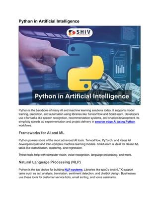 Python in Artificial Intelligence
Python is the backbone of many AI and machine learning solutions today. It supports model
training, prediction, and automation using libraries like TensorFlow and Scikit-learn. Developers
use it for tasks like speech recognition, recommendation systems, and chatbot development. Its
simplicity speeds up experimentation and project delivery in smarter edge AI using Python
workflows.
Frameworks for AI and ML
Python powers some of the most advanced AI tools. TensorFlow, PyTorch, and Keras let
developers build and train complex machine learning models. Scikit-learn is ideal for classic ML
tasks like classification, clustering, and regression.
These tools help with computer vision, voice recognition, language processing, and more.
Natural Language Processing (NLP)
Python is the top choice for building NLP systems. Libraries like spaCy and NLTK support
tasks such as text analysis, translation, sentiment detection, and chatbot design. Businesses
use these tools for customer service bots, email sorting, and voice assistants.
 