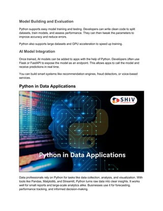 Model Building and Evaluation
Python supports easy model training and testing. Developers can write clean code to split
datasets, train models, and assess performance. They can then tweak the parameters to
improve accuracy and reduce errors.
Python also supports large datasets and GPU acceleration to speed up training.
AI Model Integration
Once trained, AI models can be added to apps with the help of Python. Developers often use
Flask or FastAPI to expose the model as an endpoint. This allows apps to call the model and
receive predictions in real time.
You can build smart systems like recommendation engines, fraud detectors, or voice-based
services.
Python in Data Applications
Data professionals rely on Python for tasks like data collection, analysis, and visualization. With
tools like Pandas, Matplotlib, and Streamlit, Python turns raw data into clear insights. It works
well for small reports and large-scale analytics alike. Businesses use it for forecasting,
performance tracking, and informed decision-making.
 
