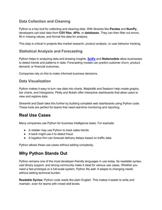 Data Collection and Cleaning
Python is a key tool for collecting and cleaning data. With libraries like Pandas and NumPy,
developers can load data from CSV files, APIs, or databases. They can then filter out errors,
fill in missing values, and format the data for analysis.
This step is critical in projects like market research, product analysis, or user behavior tracking.
Statistical Analysis and Forecasting
Python helps in analyzing data and drawing insights. SciPy and Statsmodels allow businesses
to detect trends and patterns in data. Forecasting models can predict customer churn, product
demand, or financial outcomes.
Companies rely on this to make informed business decisions.
Data Visualization
Python makes it easy to turn raw data into charts. Matplotlib and Seaborn help create graphs,
bar charts, and histograms. Plotly and Bokeh offer interactive dashboards that allow users to
view and explore data.
Streamlit and Dash take this further by building complete web dashboards using Python code.
These tools are perfect for teams that need real-time monitoring and reporting.
Real Use Cases
Many companies use Python for business intelligence tasks. For example:
● A retailer may use Python to track sales trends
● A bank might use it to detect fraud
● A logistics firm can forecast delivery delays based on traffic data
Python allows these use cases without adding complexity.
Why Python Stands Out
Python remains one of the most developer-friendly languages in use today. Its readable syntax,
vast library support, and strong community make it ideal for various use cases. Whether you
need a fast prototype or a full-scale system, Python fits well. It adapts to changing needs
without adding technical burden.
Readable Syntax: Python code reads like plain English. This makes it easier to write and
maintain, even for teams with mixed skill levels.
 