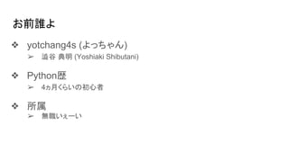 お前誰よ
❖ yotchang4s (よっちゃん)
➢ 澁谷 典明 (Yoshiaki Shibutani)
❖ Python歴
➢ 4ヵ月くらいの初心者
❖ 所属
➢ 無職いぇーい
 