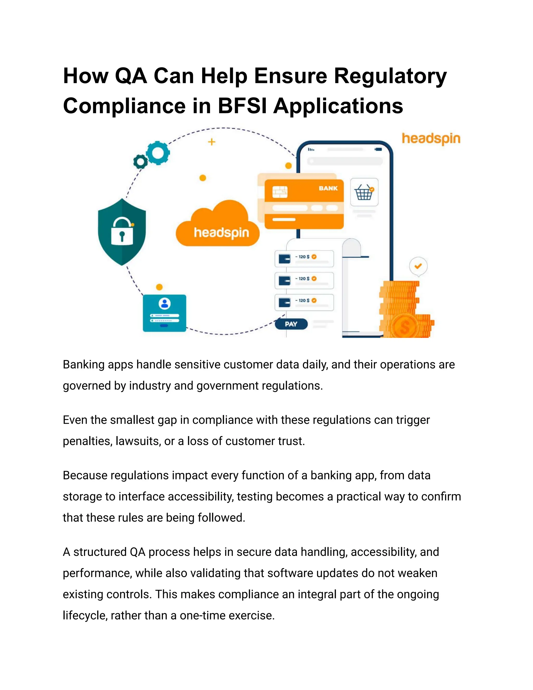 How QA Can Help Ensure Regulatory
Compliance in BFSI Applications
Banking apps handle sensitive customer data daily, and their operations are
governed by industry and government regulations.
Even the smallest gap in compliance with these regulations can trigger
penalties, lawsuits, or a loss of customer trust.
Because regulations impact every function of a banking app, from data
storage to interface accessibility, testing becomes a practical way to confirm
that these rules are being followed.
A structured QA process helps in secure data handling, accessibility, and
performance, while also validating that software updates do not weaken
existing controls. This makes compliance an integral part of the ongoing
lifecycle, rather than a one-time exercise.
 