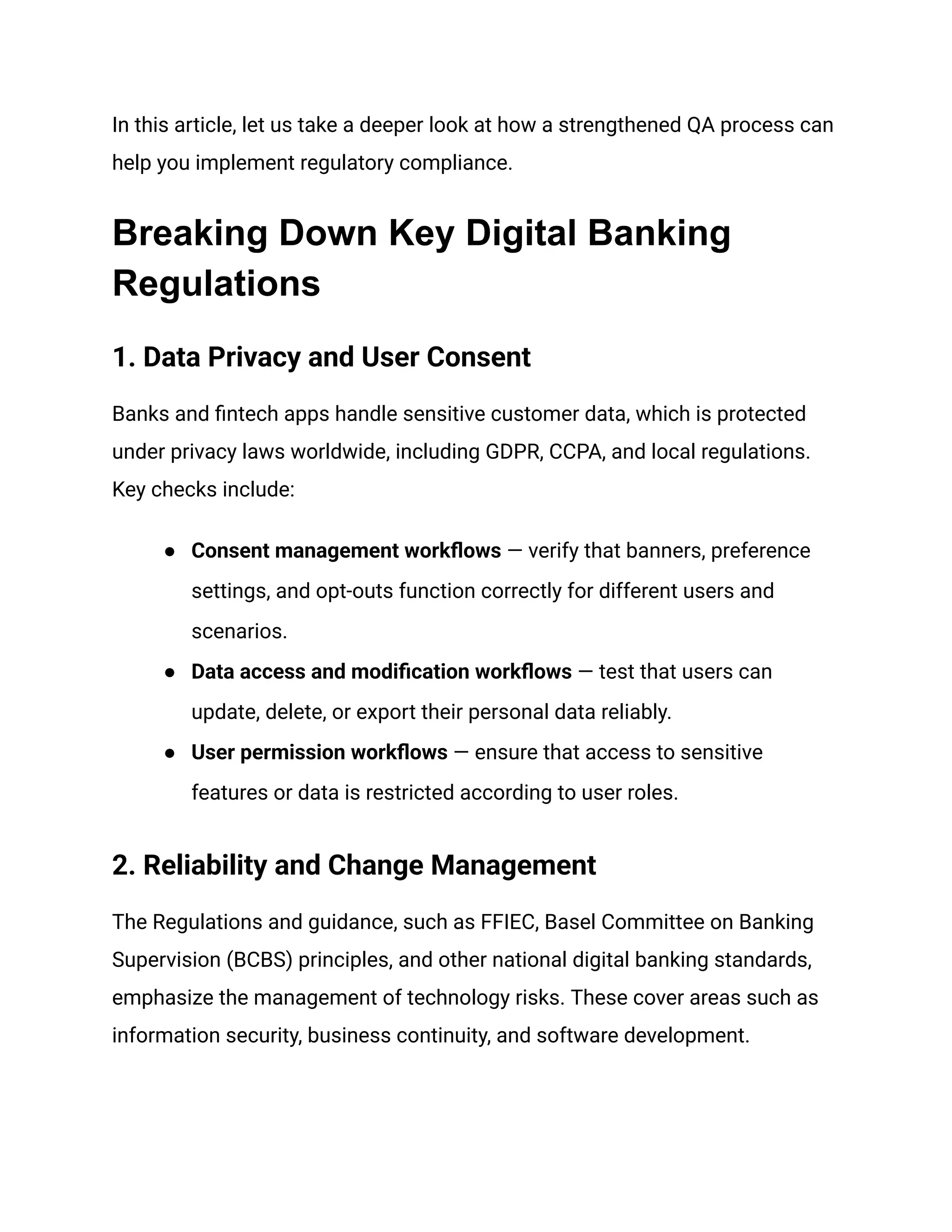 In this article, let us take a deeper look at how a strengthened QA process can
help you implement regulatory compliance.
Breaking Down Key Digital Banking
Regulations
1. Data Privacy and User Consent
Banks and fintech apps handle sensitive customer data, which is protected
under privacy laws worldwide, including GDPR, CCPA, and local regulations.
Key checks include:
●​ Consent management workflows — verify that banners, preference
settings, and opt-outs function correctly for different users and
scenarios.
●​ Data access and modification workflows — test that users can
update, delete, or export their personal data reliably.
●​ User permission workflows — ensure that access to sensitive
features or data is restricted according to user roles.
2. Reliability and Change Management
The Regulations and guidance, such as FFIEC, Basel Committee on Banking
Supervision (BCBS) principles, and other national digital banking standards,
emphasize the management of technology risks. These cover areas such as
information security, business continuity, and software development.
 