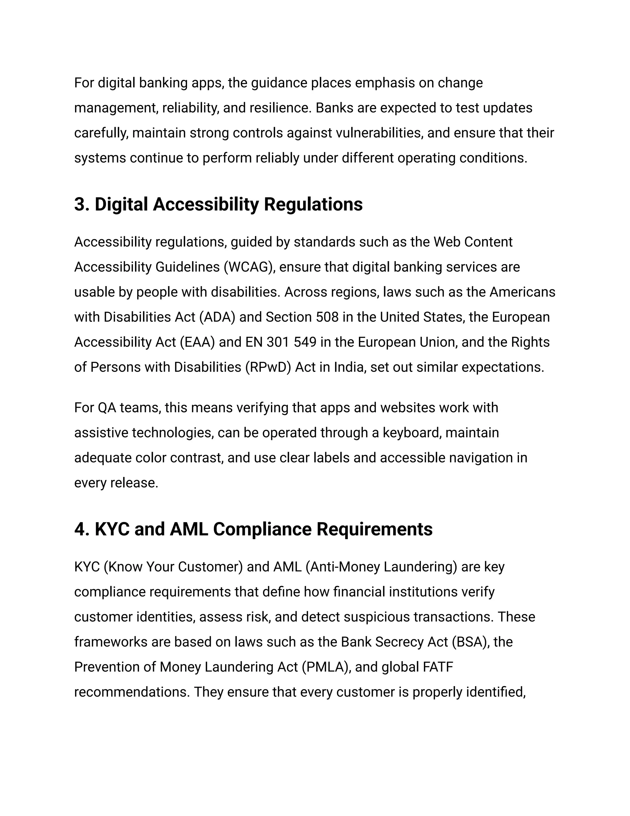 For digital banking apps, the guidance places emphasis on change
management, reliability, and resilience. Banks are expected to test updates
carefully, maintain strong controls against vulnerabilities, and ensure that their
systems continue to perform reliably under different operating conditions.
3. Digital Accessibility Regulations
Accessibility regulations, guided by standards such as the Web Content
Accessibility Guidelines (WCAG), ensure that digital banking services are
usable by people with disabilities. Across regions, laws such as the Americans
with Disabilities Act (ADA) and Section 508 in the United States, the European
Accessibility Act (EAA) and EN 301 549 in the European Union, and the Rights
of Persons with Disabilities (RPwD) Act in India, set out similar expectations.
For QA teams, this means verifying that apps and websites work with
assistive technologies, can be operated through a keyboard, maintain
adequate color contrast, and use clear labels and accessible navigation in
every release.
4. KYC and AML Compliance Requirements
KYC (Know Your Customer) and AML (Anti-Money Laundering) are key
compliance requirements that define how financial institutions verify
customer identities, assess risk, and detect suspicious transactions. These
frameworks are based on laws such as the Bank Secrecy Act (BSA), the
Prevention of Money Laundering Act (PMLA), and global FATF
recommendations. They ensure that every customer is properly identified,
 