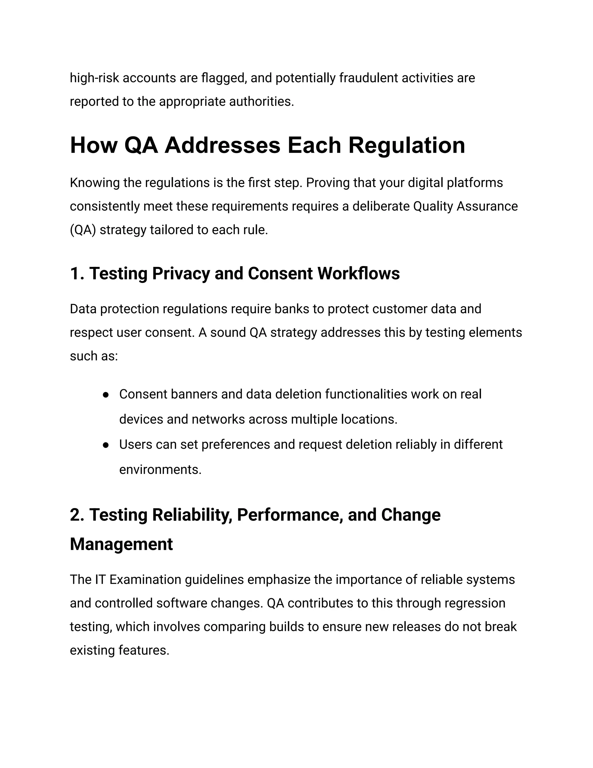 high-risk accounts are flagged, and potentially fraudulent activities are
reported to the appropriate authorities.
How QA Addresses Each Regulation
Knowing the regulations is the first step. Proving that your digital platforms
consistently meet these requirements requires a deliberate Quality Assurance
(QA) strategy tailored to each rule.
1. Testing Privacy and Consent Workflows
Data protection regulations require banks to protect customer data and
respect user consent. A sound QA strategy addresses this by testing elements
such as:
●​ Consent banners and data deletion functionalities work on real
devices and networks across multiple locations.
●​ Users can set preferences and request deletion reliably in different
environments.
2. Testing Reliability, Performance, and Change
Management
The IT Examination guidelines emphasize the importance of reliable systems
and controlled software changes. QA contributes to this through regression
testing, which involves comparing builds to ensure new releases do not break
existing features.
 