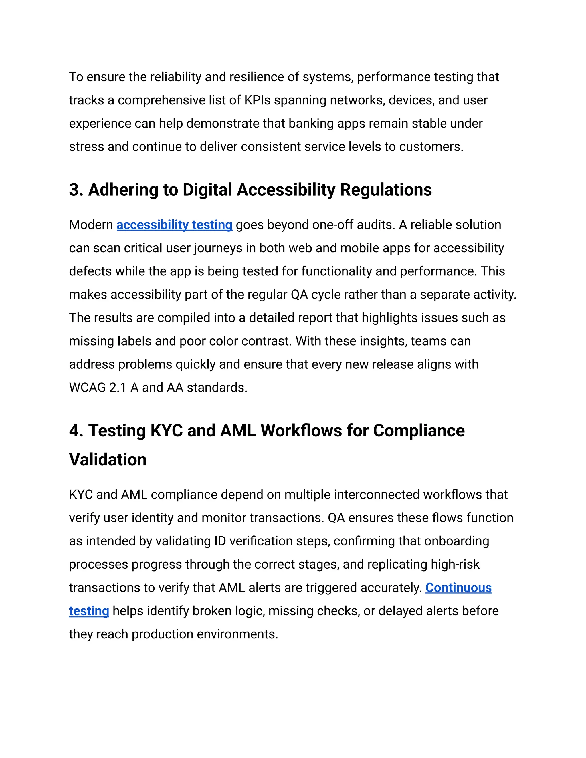 To ensure the reliability and resilience of systems, performance testing that
tracks a comprehensive list of KPIs spanning networks, devices, and user
experience can help demonstrate that banking apps remain stable under
stress and continue to deliver consistent service levels to customers.
3. Adhering to Digital Accessibility Regulations
Modern accessibility testing goes beyond one-off audits. A reliable solution
can scan critical user journeys in both web and mobile apps for accessibility
defects while the app is being tested for functionality and performance. This
makes accessibility part of the regular QA cycle rather than a separate activity.
The results are compiled into a detailed report that highlights issues such as
missing labels and poor color contrast. With these insights, teams can
address problems quickly and ensure that every new release aligns with
WCAG 2.1 A and AA standards.
4. Testing KYC and AML Workflows for Compliance
Validation
KYC and AML compliance depend on multiple interconnected workflows that
verify user identity and monitor transactions. QA ensures these flows function
as intended by validating ID verification steps, confirming that onboarding
processes progress through the correct stages, and replicating high-risk
transactions to verify that AML alerts are triggered accurately. Continuous
testing helps identify broken logic, missing checks, or delayed alerts before
they reach production environments.
 