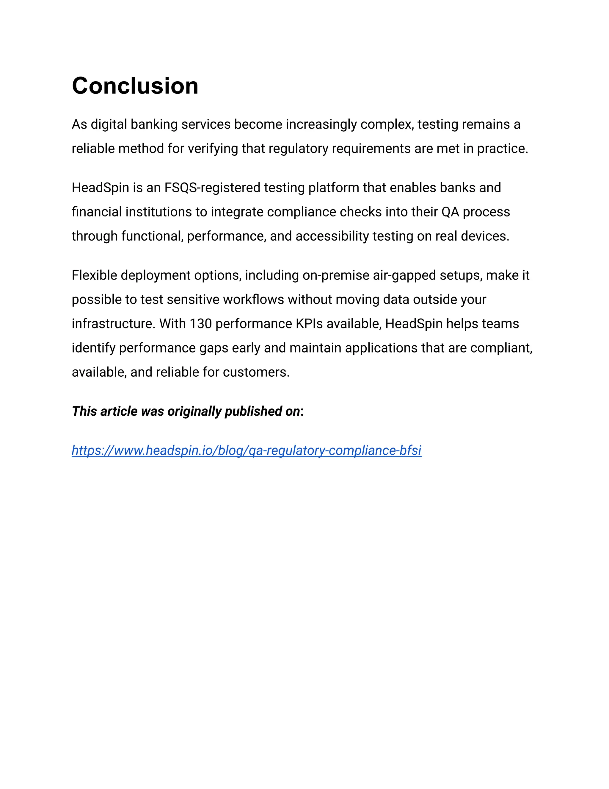 Conclusion
As digital banking services become increasingly complex, testing remains a
reliable method for verifying that regulatory requirements are met in practice.
HeadSpin is an FSQS-registered testing platform that enables banks and
financial institutions to integrate compliance checks into their QA process
through functional, performance, and accessibility testing on real devices.
Flexible deployment options, including on-premise air-gapped setups, make it
possible to test sensitive workflows without moving data outside your
infrastructure. With 130 performance KPIs available, HeadSpin helps teams
identify performance gaps early and maintain applications that are compliant,
available, and reliable for customers.
This article was originally published on:
https://www.headspin.io/blog/qa-regulatory-compliance-bfsi
 