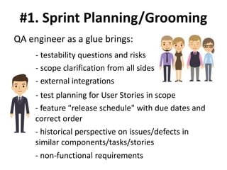 #1. Sprint Planning/Grooming
QA engineer as a glue brings:
- testability questions and risks
- scope clarification from all sides
- external integrations
- test planning for User Stories in scope
- feature "release schedule" with due dates and
correct order
- historical perspective on issues/defects in
similar components/tasks/stories
- non-functional requirements
 