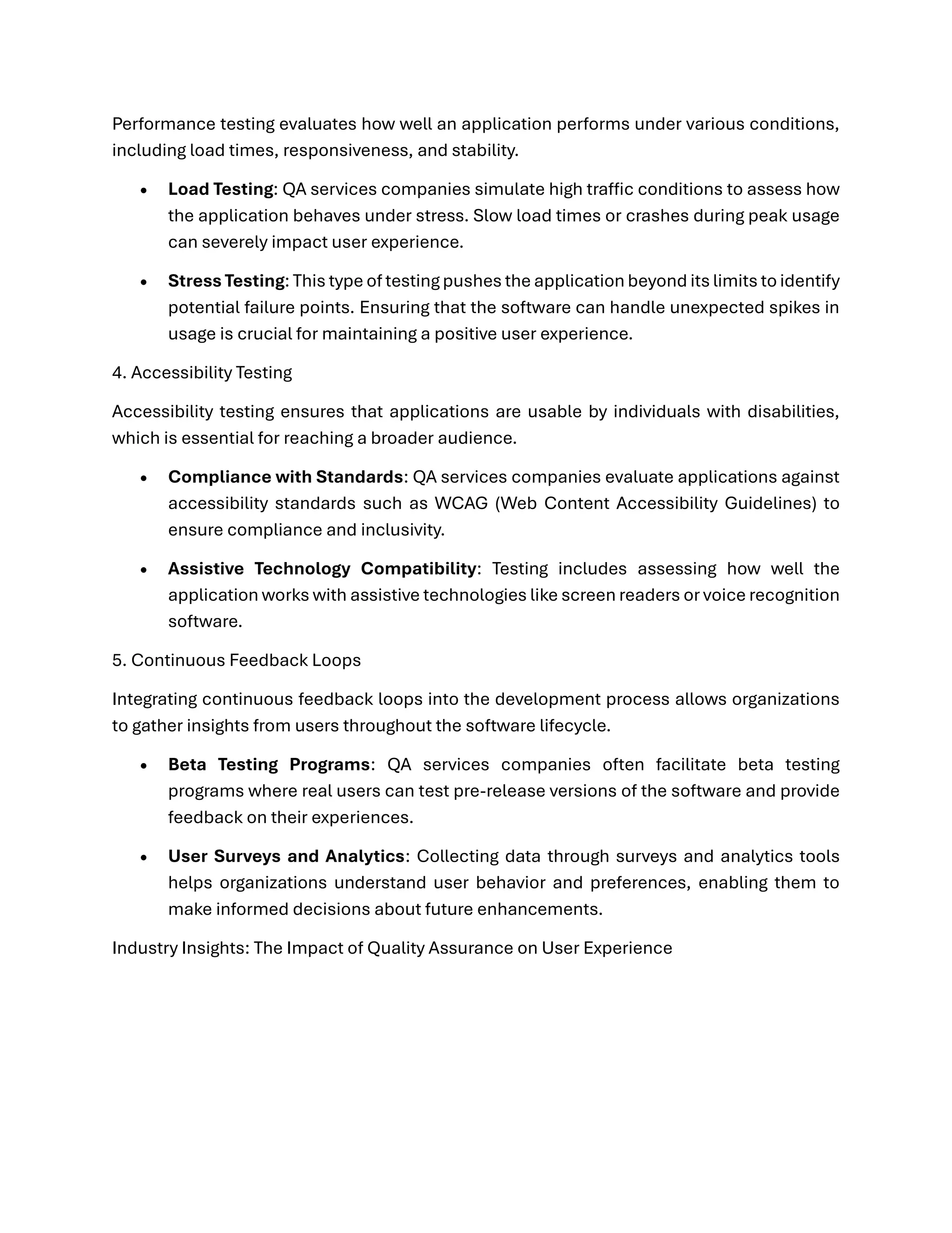 Performance testing evaluates how well an application performs under various conditions, including load times, responsiveness, and stability. • Load Testing: QA services companies simulate high traffic conditions to assess how the application behaves under stress. Slow load times or crashes during peak usage can severely impact user experience. • Stress Testing: This type of testing pushes the application beyond its limits to identify potential failure points. Ensuring that the software can handle unexpected spikes in usage is crucial for maintaining a positive user experience. 4. Accessibility Testing Accessibility testing ensures that applications are usable by individuals with disabilities, which is essential for reaching a broader audience. • Compliance with Standards: QA services companies evaluate applications against accessibility standards such as WCAG (Web Content Accessibility Guidelines) to ensure compliance and inclusivity. • Assistive Technology Compatibility: Testing includes assessing how well the application works with assistive technologies like screen readers or voice recognition software. 5. Continuous Feedback Loops Integrating continuous feedback loops into the development process allows organizations to gather insights from users throughout the software lifecycle. • Beta Testing Programs: QA services companies often facilitate beta testing programs where real users can test pre-release versions of the software and provide feedback on their experiences. • User Surveys and Analytics: Collecting data through surveys and analytics tools helps organizations understand user behavior and preferences, enabling them to make informed decisions about future enhancements. Industry Insights: The Impact of Quality Assurance on User Experience 