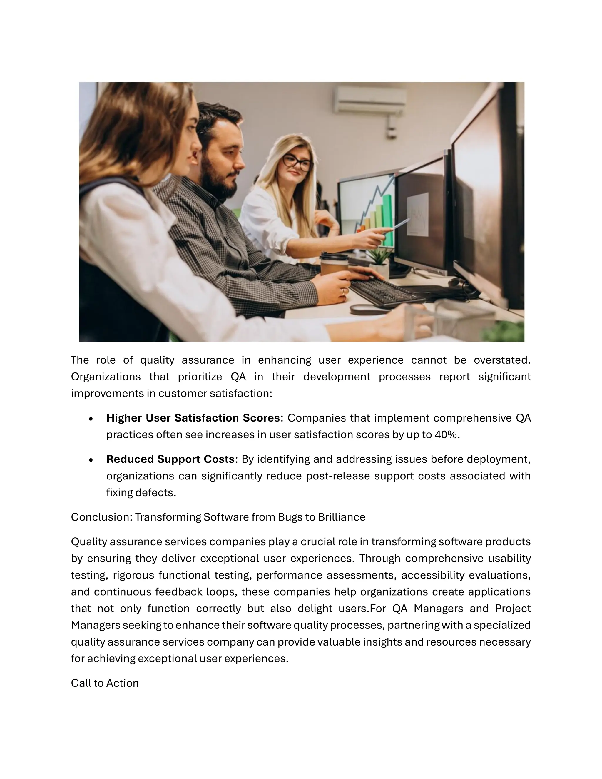 The role of quality assurance in enhancing user experience cannot be overstated. Organizations that prioritize QA in their development processes report significant improvements in customer satisfaction: • Higher User Satisfaction Scores: Companies that implement comprehensive QA practices often see increases in user satisfaction scores by up to 40%. • Reduced Support Costs: By identifying and addressing issues before deployment, organizations can significantly reduce post-release support costs associated with fixing defects. Conclusion: Transforming Software from Bugs to Brilliance Quality assurance services companies play a crucial role in transforming software products by ensuring they deliver exceptional user experiences. Through comprehensive usability testing, rigorous functional testing, performance assessments, accessibility evaluations, and continuous feedback loops, these companies help organizations create applications that not only function correctly but also delight users.For QA Managers and Project Managers seeking to enhance their software quality processes, partnering with a specialized quality assurance services company can provide valuable insights and resources necessary for achieving exceptional user experiences. Call to Action 