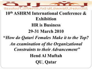 10th ASHRM International Conference &
                 Exhibition
              HR is Business
             29-31 March 2010
“How do Qatari Females Make it to the Top?
   An examination of the Organizational
      Constraints to their Advancement”
              Hend Al Muftah
                 QU, Qatar
 