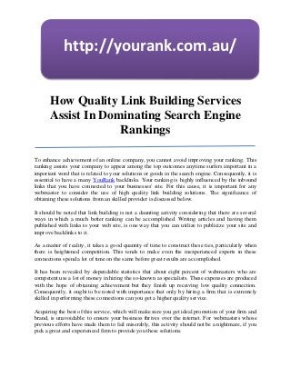http://yourank.com.au/


       How Quality Link Building Services
       Assist In Dominating Search Engine
                    Rankings

To enhance achievement of an online company, you cannot avoid improving your ranking. This
ranking assists your company to appear among the top outcomes anytime surfers important in a
important word that is related to your solutions or goods in the search engine. Consequently, it is
essential to have a many YouRank backlinks. Your ranking is highly influenced by the inbound
links that you have connected to your businesses' site. For this cause, it is important for any
webmaster to consider the use of high quality link building solutions. The significance of
obtaining these solutions from an skilled provider is discussed below.

It should be noted that link building is not a daunting activity considering that there are several
ways in which a much better ranking can be accomplished. Writing articles and having them
published with links to your web site, is one way that you can utilize to publicize your site and
improve backlinks to it.

As a matter of reality, it takes a good quantity of time to construct these ties, particularly when
there is heightened competition. This tends to make even the inexperienced experts in these
connections spend a lot of time on the same before great results are accomplished.

It has been revealed by dependable statistics that about eight percent of webmasters who are
competent use a lot of money in hiring the so-known as specialists. These expenses are produced
with the hope of obtaining achievement but they finish up receiving low quality connection.
Consequently, it ought to be noted with importance that only by hiring a firm that is extremely
skilled in performing these connections can you get a higher quality service.

Acquiring the best of this service, which will make sure you get ideal promotion of your firm and
brand, is unavoidable: to ensure your business thrives over the internet. For webmasters whose
previous efforts have made them to fail miserably, this activity should not be a nightmare, if you
pick a great and experienced firm to provide you these solutions.
 