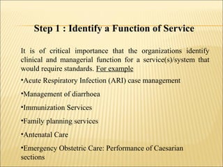 Step 1 : Identify a Function of Service
It is of critical importance that the organizations identify
clinical and managerial function for a service(s)/system that
would require standards. For example
•Acute Respiratory Infection (ARI) case management
•Management of diarrhoea
•Immunization Services
•Family planning services
•Antenatal Care
•Emergency Obstetric Care: Performance of Caesarian
sections
 