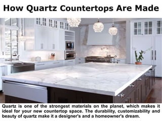 How Quartz Countertops Are Made
Quartz is one of the strongest materials on the planet, which makes it
ideal for your new countertop space. The durability, customizability and
beauty of quartz make it a designer's and a homeowner's dream.
 
