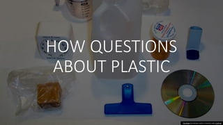 HOW QUESTIONS
ABOUT PLASTIC
This Photo by Unknown Author is licensed under CC BY-SA
 