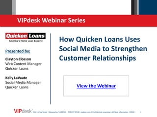 VIPdesk Webinar Series

                                               How Quicken Loans Uses
Presented by:                                  Social Media to Strengthen
Clayton Closson                                Customer Relationships
Web Content Manager
Quicken Loans

Kelly LaVaute
Social Media Manager
Quicken Loans                                                        View the Webinar



                324 Fairfax Street | Alexandria, VA 22314 | 703-837-3518 | vipdesk.com | Confidential proprietary VIPdesk information | 2010 |   1
 