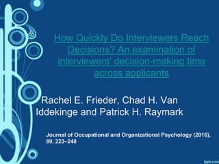 How Quickly Do Interviewers Reach
Decisions? An examination of
interviewers' decision-making time
across applicants
Rachel E. Frieder, Chad H. Van
Iddekinge and Patrick H. Raymark
Journal of Occupational and Organizational Psychology (2016),
89, 223–248
 