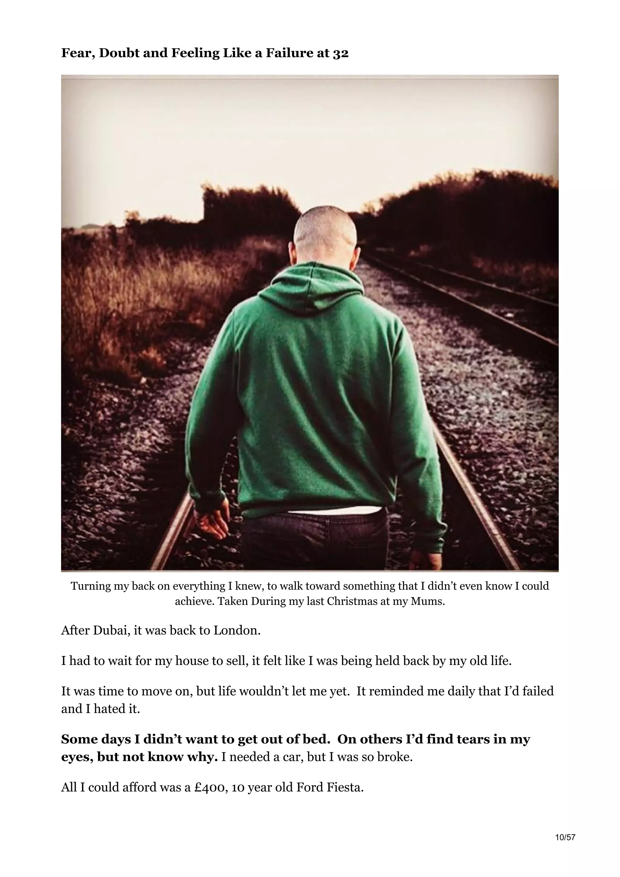 Fear, Doubt and Feeling Like a Failure at 32
Turning my back on everything I knew, to walk toward something that I didn’t even know I could
achieve. Taken During my last Christmas at my Mums.
After Dubai, it was back to London.
I had to wait for my house to sell, it felt like I was being held back by my old life.
It was time to move on, but life wouldn’t let me yet. It reminded me daily that I’d failed
and I hated it.
Some days I didn’t want to get out of bed. On others I’d find tears in my
eyes, but not know why. I needed a car, but I was so broke.
All I could afford was a £400, 10 year old Ford Fiesta.
10/57
 