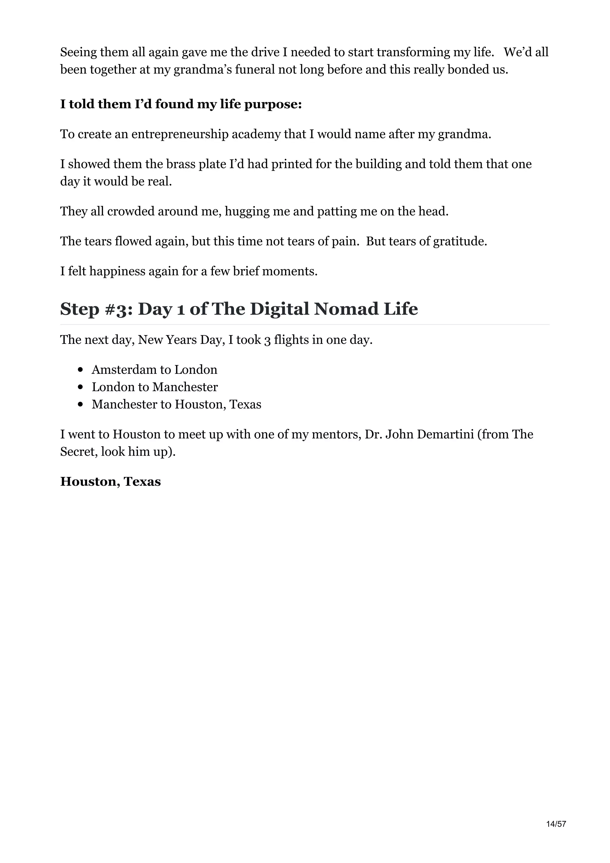 Seeing them all again gave me the drive I needed to start transforming my life. We’d all
been together at my grandma’s funeral not long before and this really bonded us.
I told them I’d found my life purpose:
To create an entrepreneurship academy that I would name after my grandma.
I showed them the brass plate I’d had printed for the building and told them that one
day it would be real.
They all crowded around me, hugging me and patting me on the head.
The tears flowed again, but this time not tears of pain. But tears of gratitude.
I felt happiness again for a few brief moments.
Step #3: Day 1 of The Digital Nomad Life
The next day, New Years Day, I took 3 flights in one day.
Amsterdam to London
London to Manchester
Manchester to Houston, Texas
I went to Houston to meet up with one of my mentors, Dr. John Demartini (from The
Secret, look him up).
Houston, Texas
14/57
 