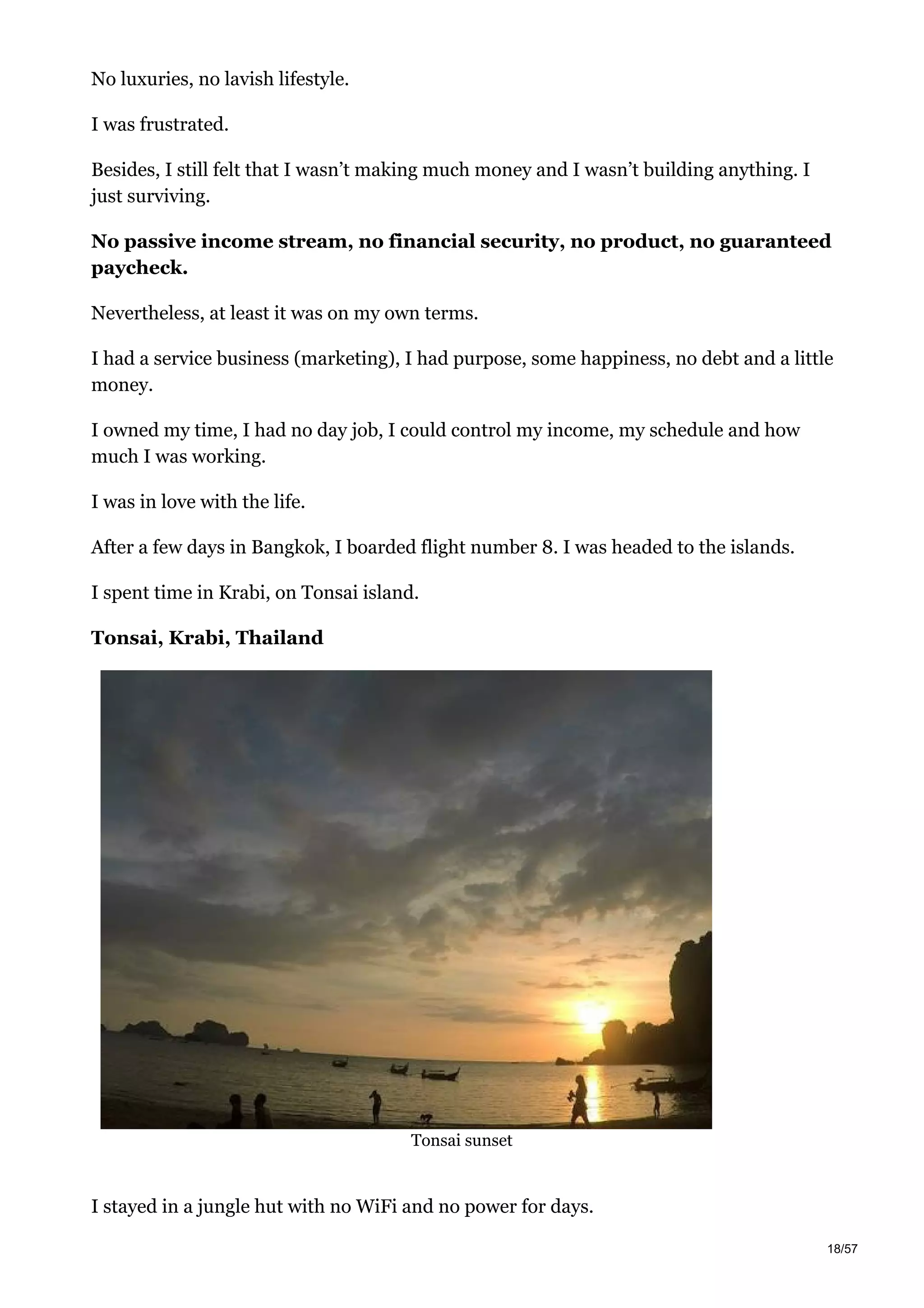 No luxuries, no lavish lifestyle.
I was frustrated.
Besides, I still felt that I wasn’t making much money and I wasn’t building anything. I
just surviving.
No passive income stream, no financial security, no product, no guaranteed
paycheck.
Nevertheless, at least it was on my own terms.
I had a service business (marketing), I had purpose, some happiness, no debt and a little
money.
I owned my time, I had no day job, I could control my income, my schedule and how
much I was working.
I was in love with the life.
After a few days in Bangkok, I boarded flight number 8. I was headed to the islands.
I spent time in Krabi, on Tonsai island.
Tonsai, Krabi, Thailand
Tonsai sunset
I stayed in a jungle hut with no WiFi and no power for days.
18/57
 