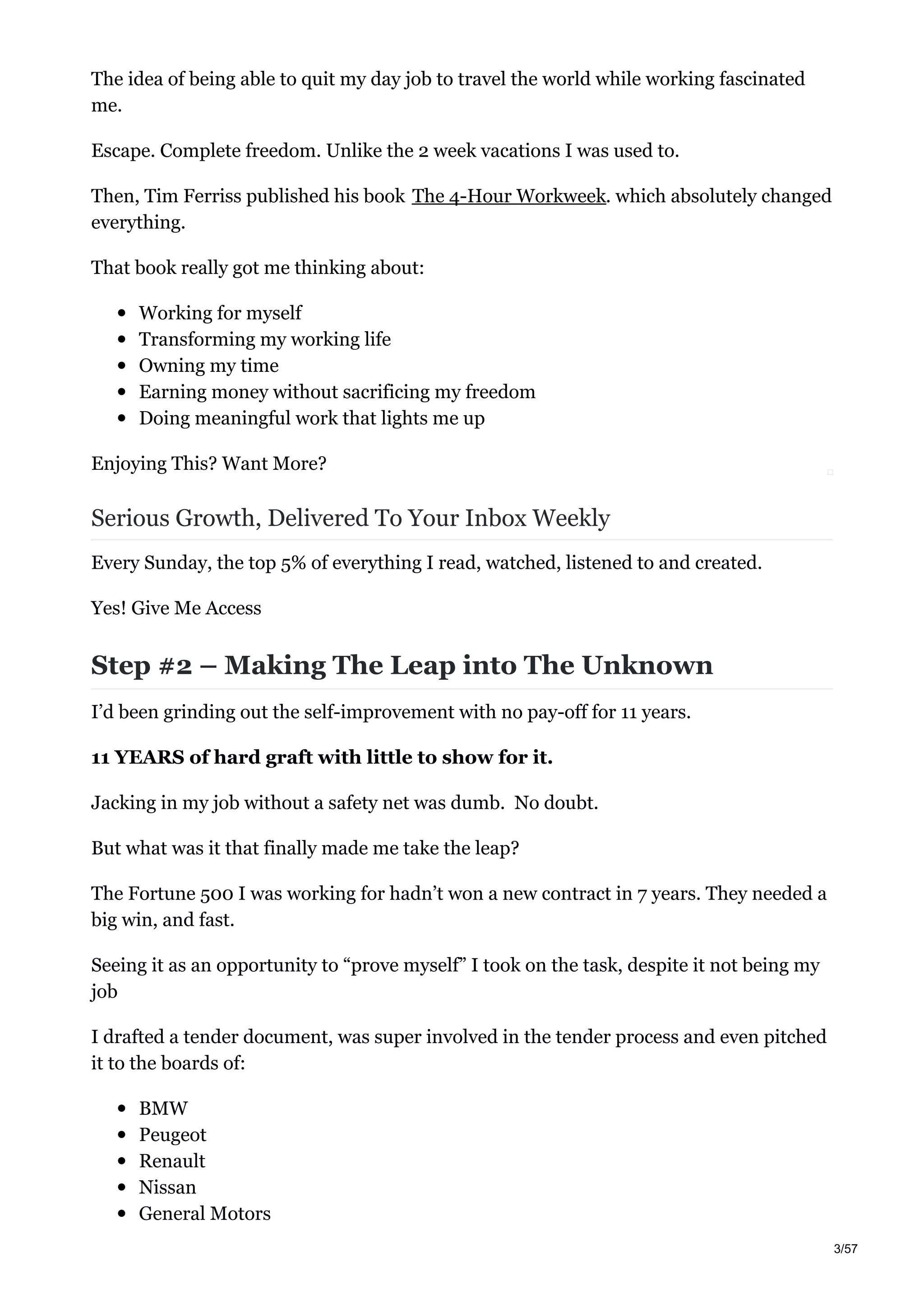 The idea of being able to quit my day job to travel the world while working fascinated
me.
Escape. Complete freedom. Unlike the 2 week vacations I was used to.
Then, Tim Ferriss published his book The 4-Hour Workweek. which absolutely changed
everything.
That book really got me thinking about:
Working for myself
Transforming my working life
Owning my time
Earning money without sacrificing my freedom
Doing meaningful work that lights me up
Enjoying This? Want More?
Serious Growth, Delivered To Your Inbox Weekly
Every Sunday, the top 5% of everything I read, watched, listened to and created.
Yes! Give Me Access
Step #2 – Making The Leap into The Unknown
I’d been grinding out the self-improvement with no pay-off for 11 years.
11 YEARS of hard graft with little to show for it.
Jacking in my job without a safety net was dumb. No doubt.
But what was it that finally made me take the leap?
The Fortune 500 I was working for hadn’t won a new contract in 7 years. They needed a
big win, and fast.
Seeing it as an opportunity to “prove myself” I took on the task, despite it not being my
job
I drafted a tender document, was super involved in the tender process and even pitched
it to the boards of:
BMW
Peugeot
Renault
Nissan
General Motors
3/57
 