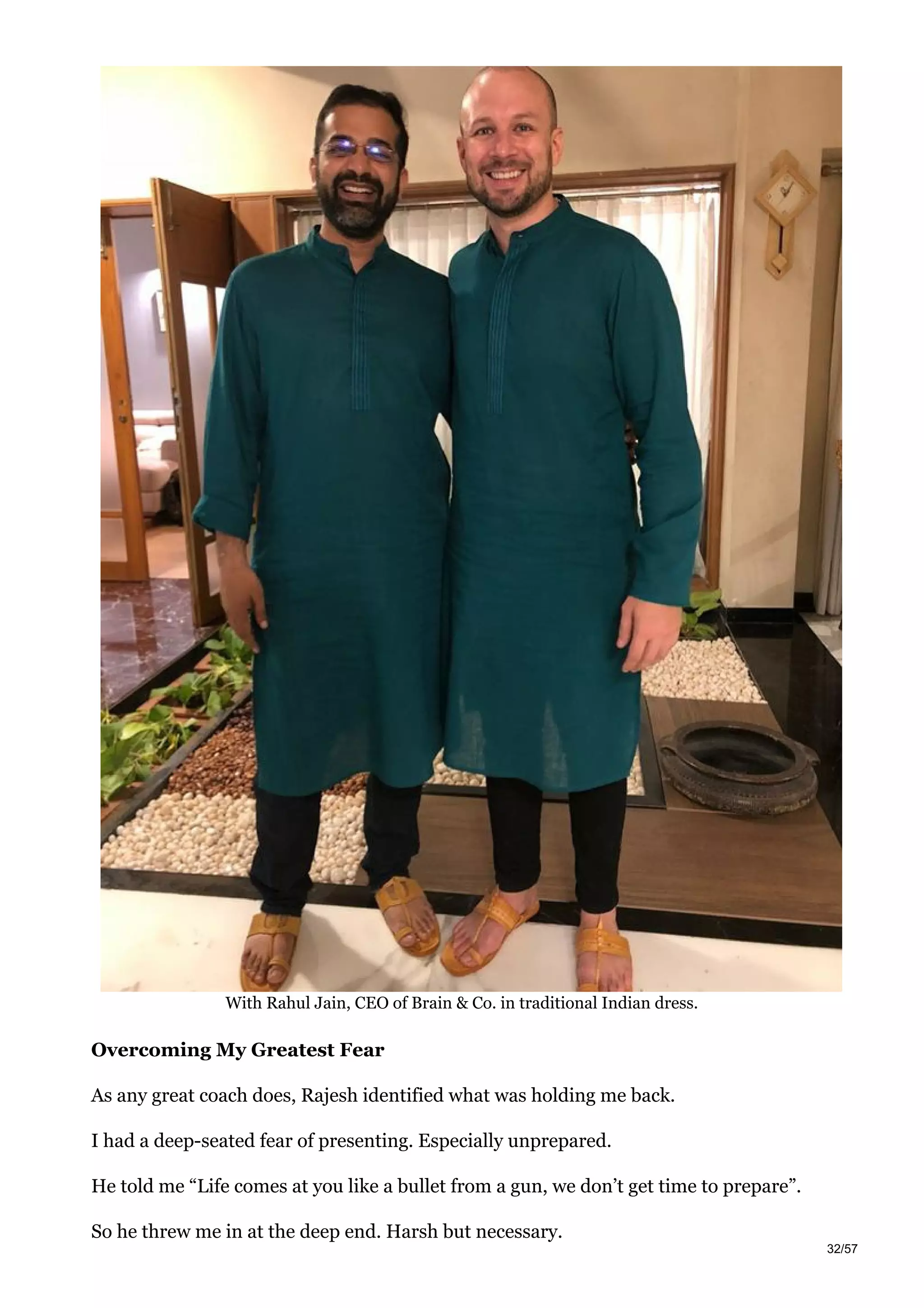 With Rahul Jain, CEO of Brain & Co. in traditional Indian dress.
Overcoming My Greatest Fear
As any great coach does, Rajesh identified what was holding me back.
I had a deep-seated fear of presenting. Especially unprepared.
He told me “Life comes at you like a bullet from a gun, we don’t get time to prepare”.
So he threw me in at the deep end. Harsh but necessary.
32/57
 