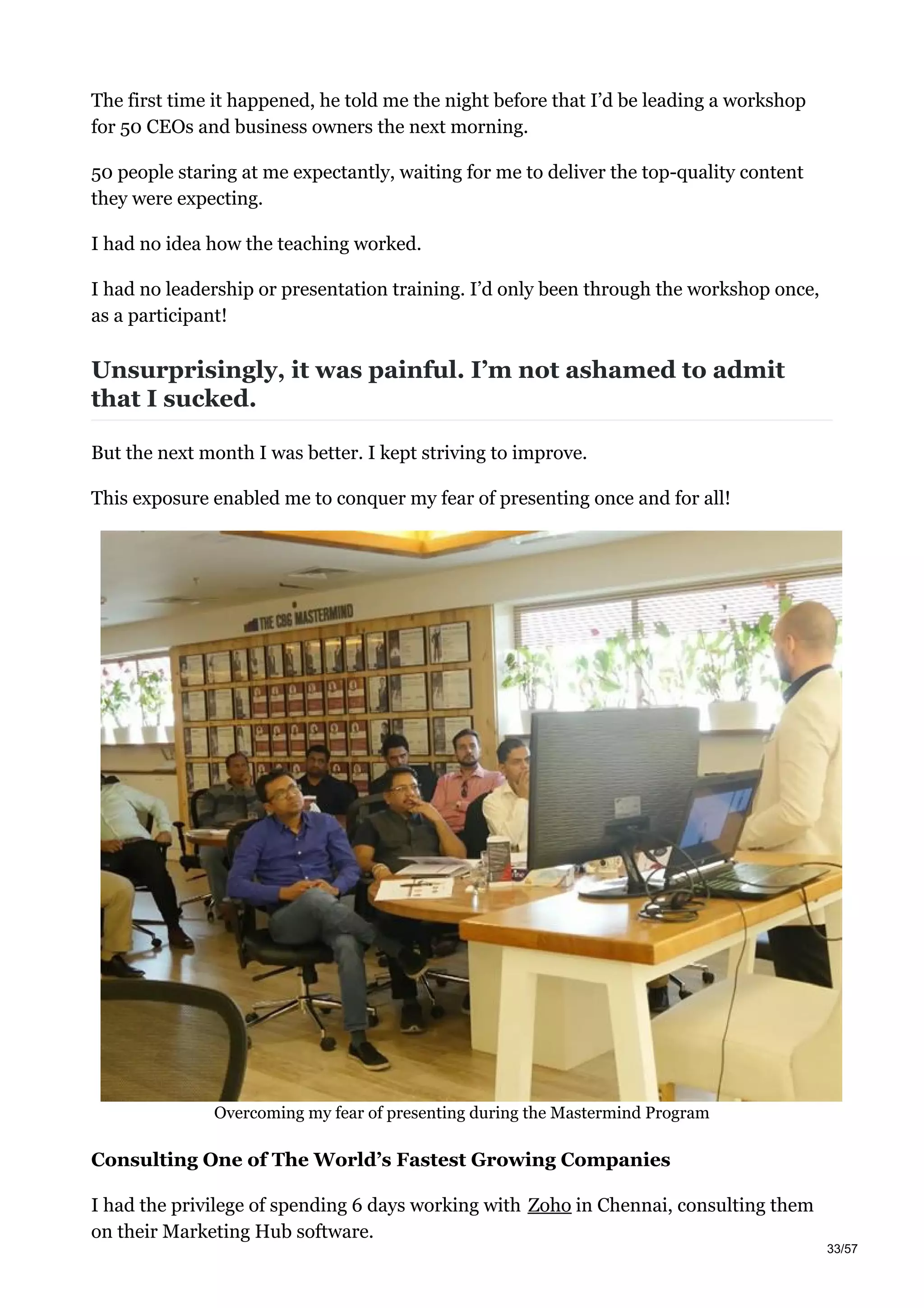 The first time it happened, he told me the night before that I’d be leading a workshop
for 50 CEOs and business owners the next morning.
50 people staring at me expectantly, waiting for me to deliver the top-quality content
they were expecting.
I had no idea how the teaching worked.
I had no leadership or presentation training. I’d only been through the workshop once,
as a participant!
Unsurprisingly, it was painful. I’m not ashamed to admit
that I sucked.
But the next month I was better. I kept striving to improve.
This exposure enabled me to conquer my fear of presenting once and for all!
Overcoming my fear of presenting during the Mastermind Program
Consulting One of The World’s Fastest Growing Companies
I had the privilege of spending 6 days working with Zoho in Chennai, consulting them
on their Marketing Hub software.
33/57
 