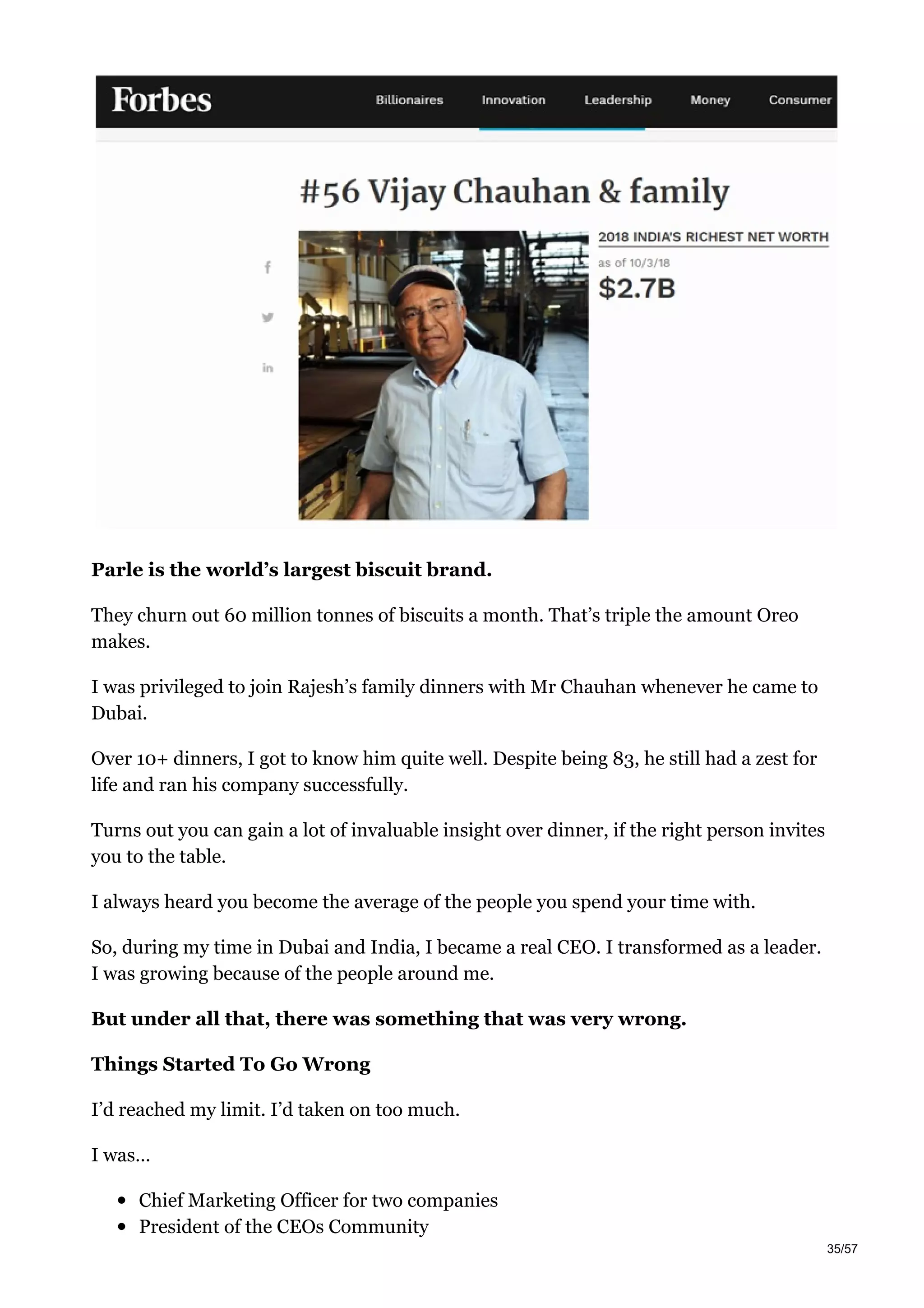 Parle is the world’s largest biscuit brand.
They churn out 60 million tonnes of biscuits a month. That’s triple the amount Oreo
makes.
I was privileged to join Rajesh’s family dinners with Mr Chauhan whenever he came to
Dubai.
Over 10+ dinners, I got to know him quite well. Despite being 83, he still had a zest for
life and ran his company successfully.
Turns out you can gain a lot of invaluable insight over dinner, if the right person invites
you to the table.
I always heard you become the average of the people you spend your time with.
So, during my time in Dubai and India, I became a real CEO. I transformed as a leader.
I was growing because of the people around me.
But under all that, there was something that was very wrong.
Things Started To Go Wrong
I’d reached my limit. I’d taken on too much.
I was…
Chief Marketing Officer for two companies
President of the CEOs Community
35/57
 