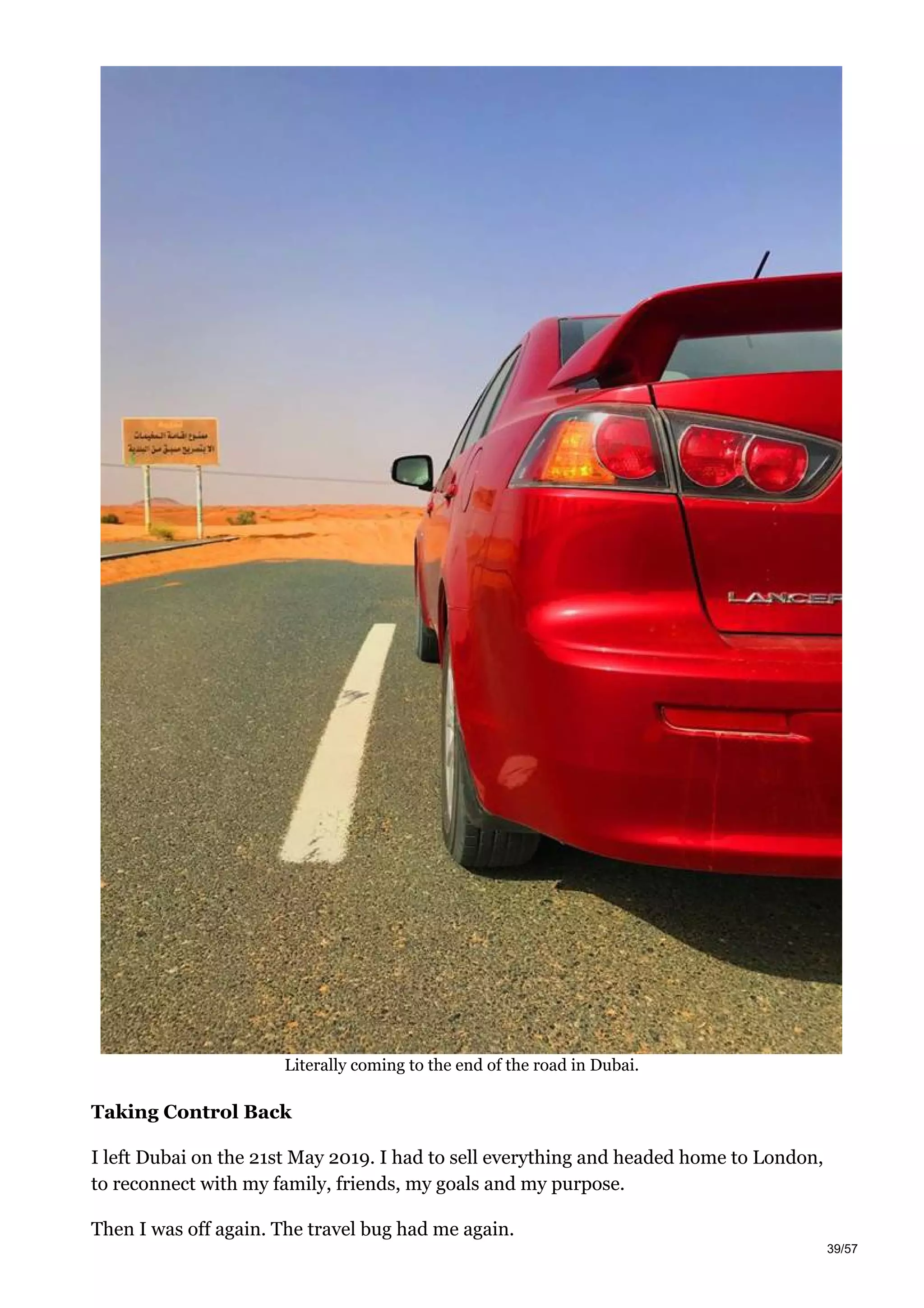 Literally coming to the end of the road in Dubai.
Taking Control Back
I left Dubai on the 21st May 2019. I had to sell everything and headed home to London,
to reconnect with my family, friends, my goals and my purpose.
Then I was off again. The travel bug had me again.
39/57
 