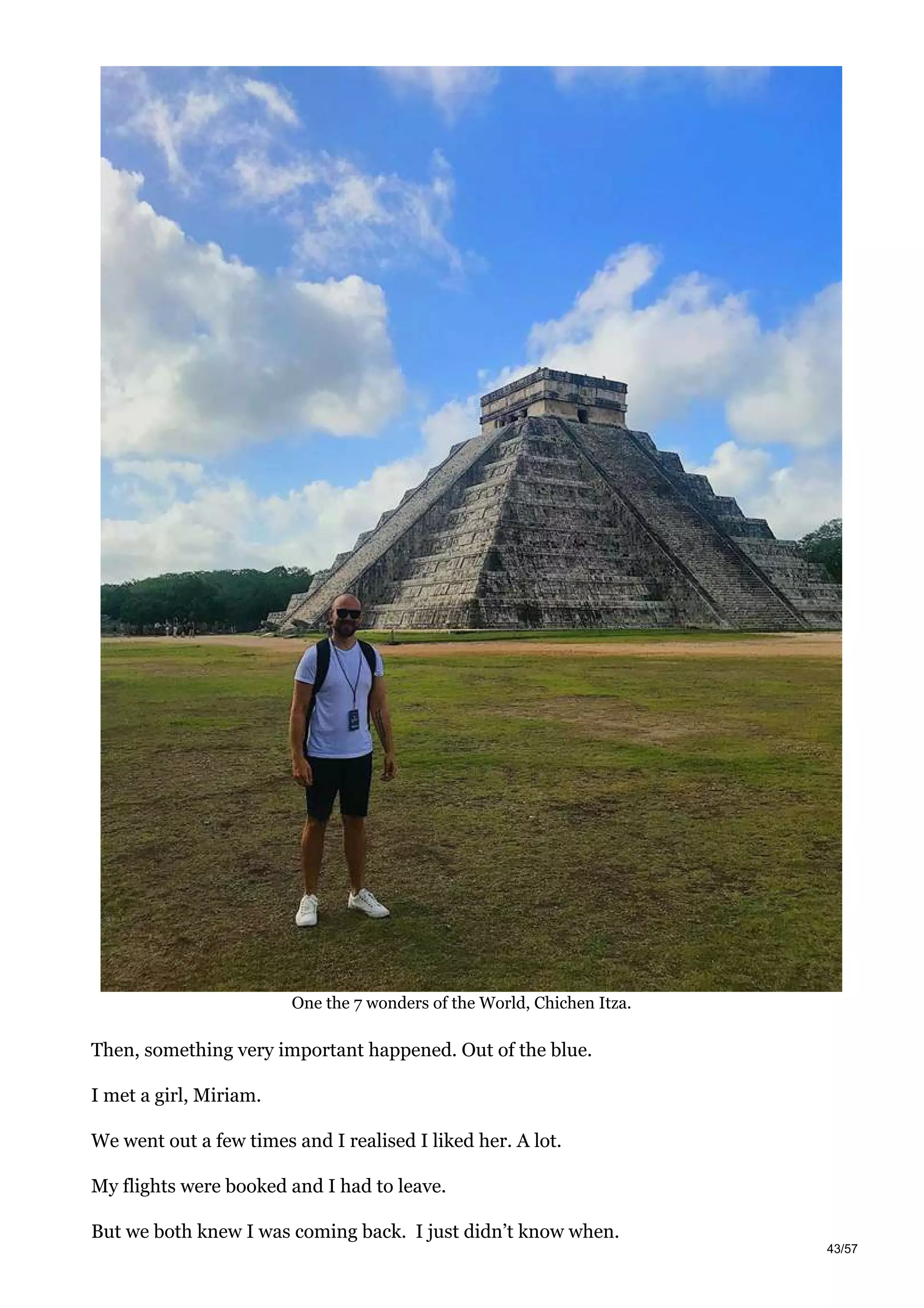 One the 7 wonders of the World, Chichen Itza.
Then, something very important happened. Out of the blue.
I met a girl, Miriam.
We went out a few times and I realised I liked her. A lot.
My flights were booked and I had to leave.
But we both knew I was coming back. I just didn’t know when.
43/57
 
