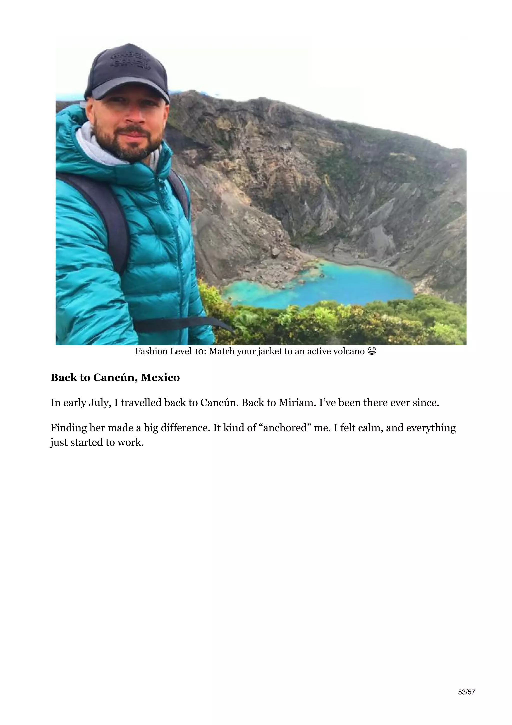 Fashion Level 10: Match your jacket to an active volcano
Back to Cancún, Mexico
In early July, I travelled back to Cancún. Back to Miriam. I’ve been there ever since.
Finding her made a big difference. It kind of “anchored” me. I felt calm, and everything
just started to work.
53/57
 