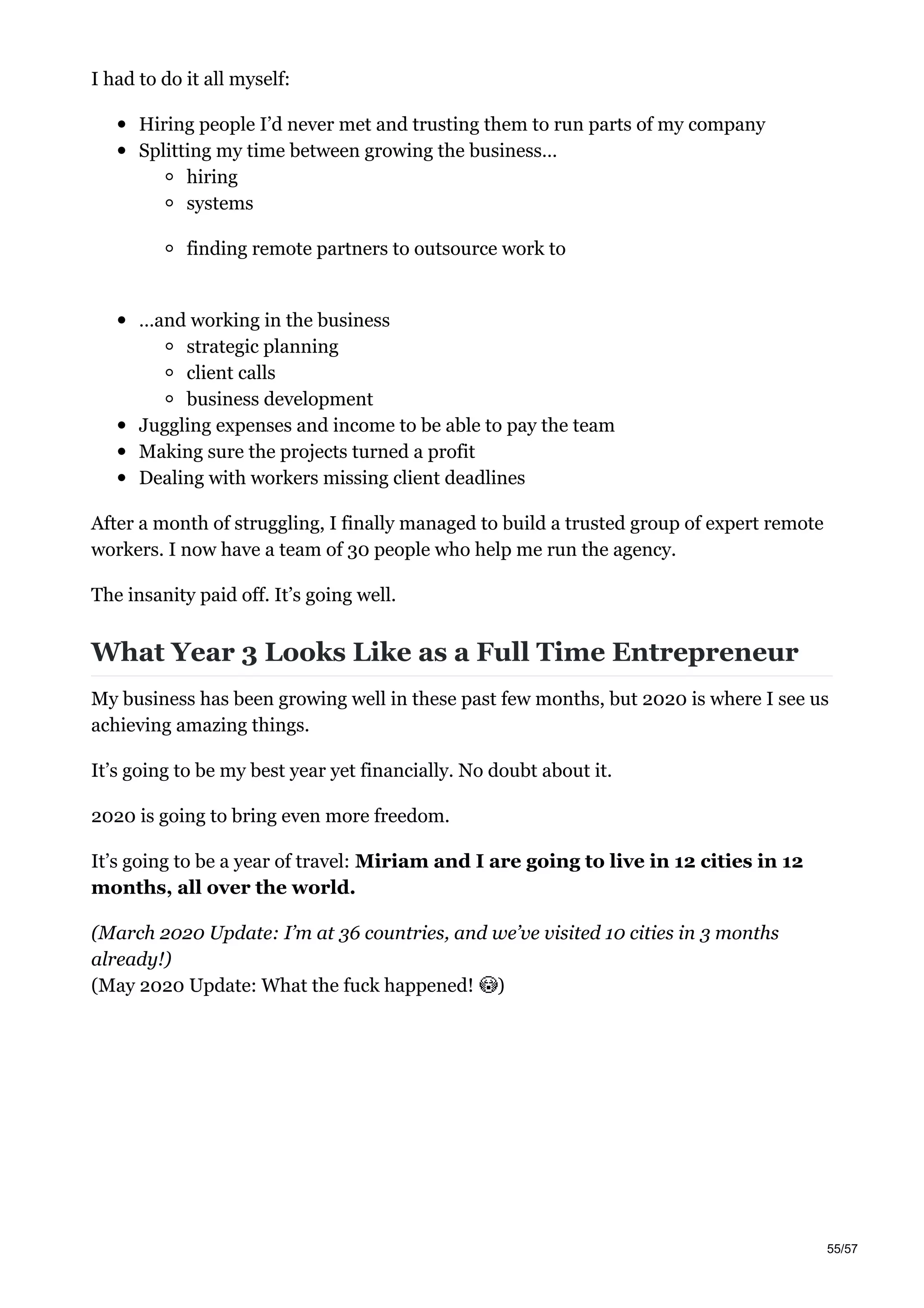 I had to do it all myself:
Hiring people I’d never met and trusting them to run parts of my company
Splitting my time between growing the business…
hiring
systems
finding remote partners to outsource work to
…and working in the business
strategic planning
client calls
business development
Juggling expenses and income to be able to pay the team
Making sure the projects turned a profit
Dealing with workers missing client deadlines
After a month of struggling, I finally managed to build a trusted group of expert remote
workers. I now have a team of 30 people who help me run the agency.
The insanity paid off. It’s going well.
What Year 3 Looks Like as a Full Time Entrepreneur
My business has been growing well in these past few months, but 2020 is where I see us
achieving amazing things.
It’s going to be my best year yet financially. No doubt about it.
2020 is going to bring even more freedom.
It’s going to be a year of travel: Miriam and I are going to live in 12 cities in 12
months, all over the world.
(March 2020 Update: I’m at 36 countries, and we’ve visited 10 cities in 3 months
already!)
(May 2020 Update: What the fuck happened! )
55/57
 