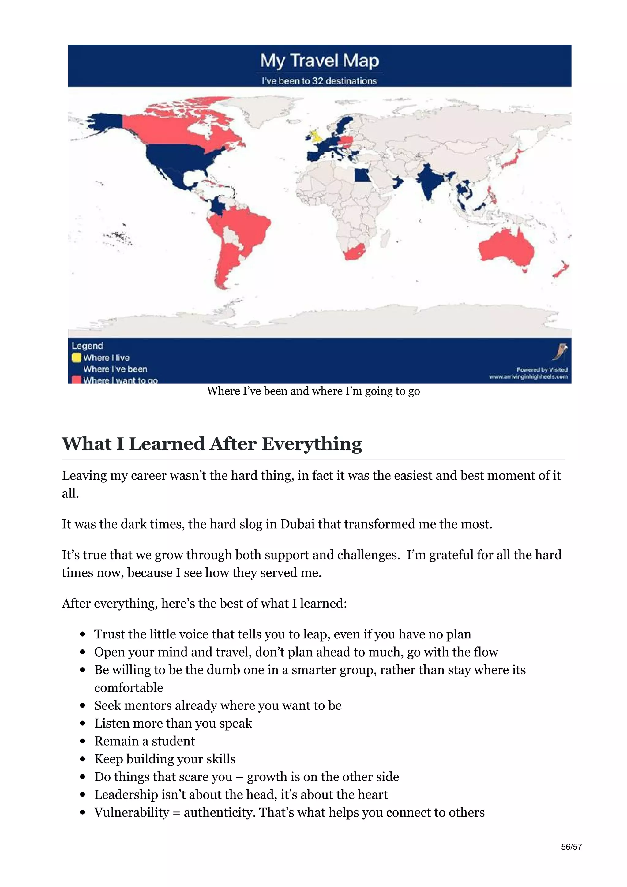 Where I’ve been and where I’m going to go
What I Learned After Everything
Leaving my career wasn’t the hard thing, in fact it was the easiest and best moment of it
all.
It was the dark times, the hard slog in Dubai that transformed me the most.
It’s true that we grow through both support and challenges. I’m grateful for all the hard
times now, because I see how they served me.
After everything, here’s the best of what I learned:
Trust the little voice that tells you to leap, even if you have no plan
Open your mind and travel, don’t plan ahead to much, go with the flow
Be willing to be the dumb one in a smarter group, rather than stay where its
comfortable
Seek mentors already where you want to be
Listen more than you speak
Remain a student
Keep building your skills
Do things that scare you – growth is on the other side
Leadership isn’t about the head, it’s about the heart
Vulnerability = authenticity. That’s what helps you connect to others
56/57
 