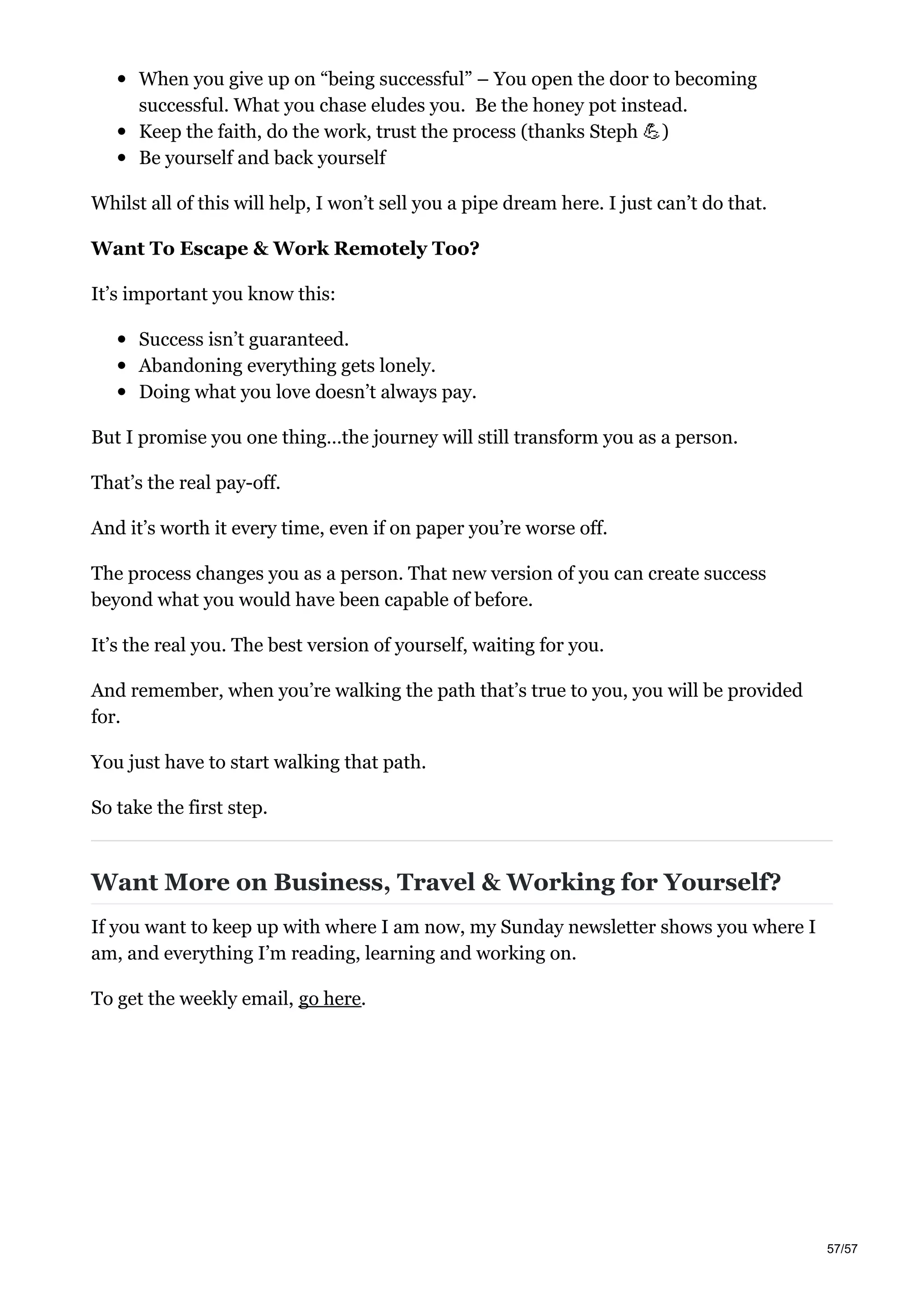 When you give up on “being successful” – You open the door to becoming
successful. What you chase eludes you. Be the honey pot instead.
Keep the faith, do the work, trust the process (thanks Steph )
Be yourself and back yourself
Whilst all of this will help, I won’t sell you a pipe dream here. I just can’t do that.
Want To Escape & Work Remotely Too?
It’s important you know this:
Success isn’t guaranteed.
Abandoning everything gets lonely.
Doing what you love doesn’t always pay.
But I promise you one thing…the journey will still transform you as a person.
That’s the real pay-off.
And it’s worth it every time, even if on paper you’re worse off.
The process changes you as a person. That new version of you can create success
beyond what you would have been capable of before.
It’s the real you. The best version of yourself, waiting for you.
And remember, when you’re walking the path that’s true to you, you will be provided
for.
You just have to start walking that path.
So take the first step.
Want More on Business, Travel & Working for Yourself?
If you want to keep up with where I am now, my Sunday newsletter shows you where I
am, and everything I’m reading, learning and working on.
To get the weekly email, go here.
57/57
 
