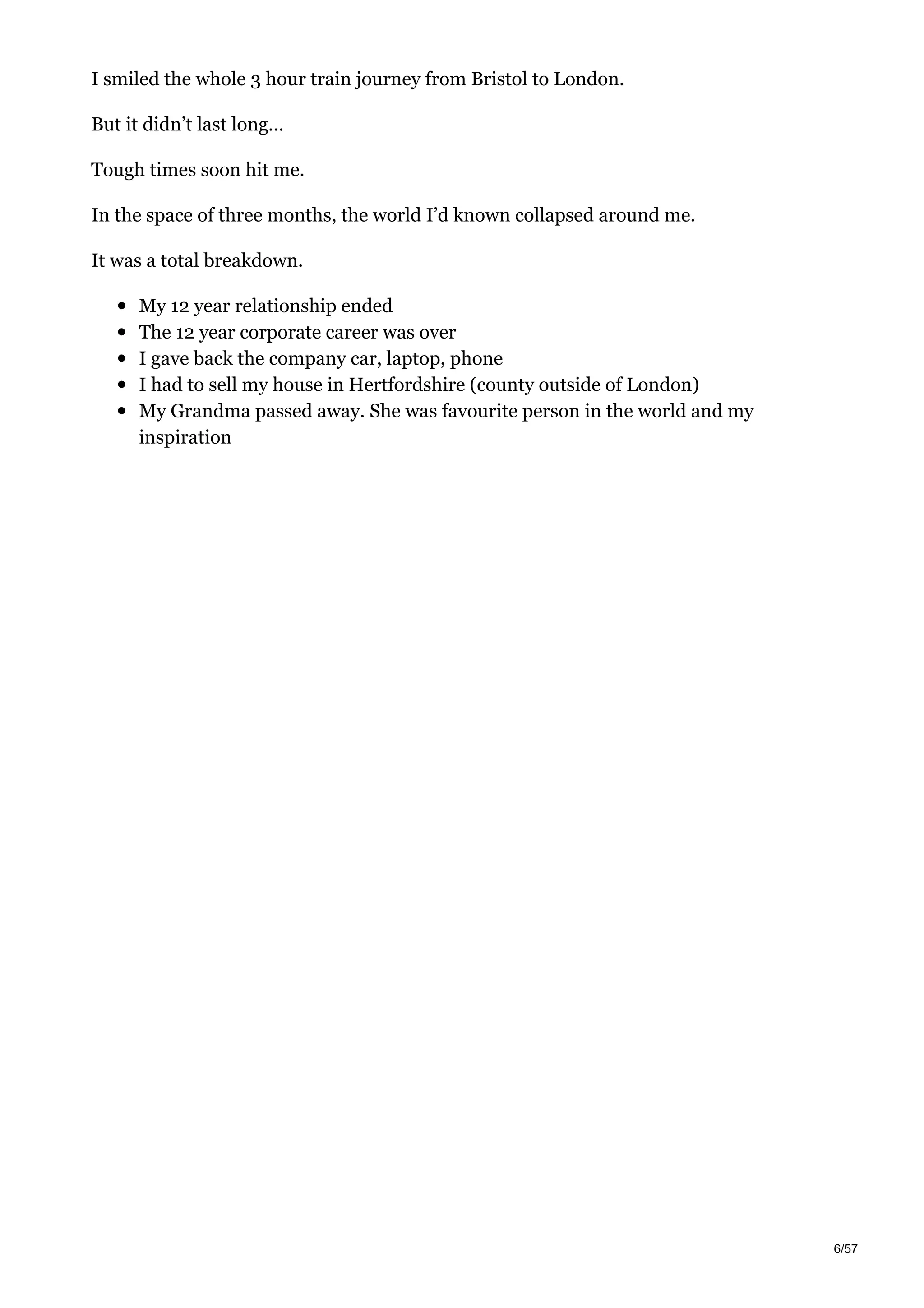 I smiled the whole 3 hour train journey from Bristol to London.
But it didn’t last long…
Tough times soon hit me.
In the space of three months, the world I’d known collapsed around me.
It was a total breakdown.
My 12 year relationship ended
The 12 year corporate career was over
I gave back the company car, laptop, phone
I had to sell my house in Hertfordshire (county outside of London)
My Grandma passed away. She was favourite person in the world and my
inspiration
6/57
 