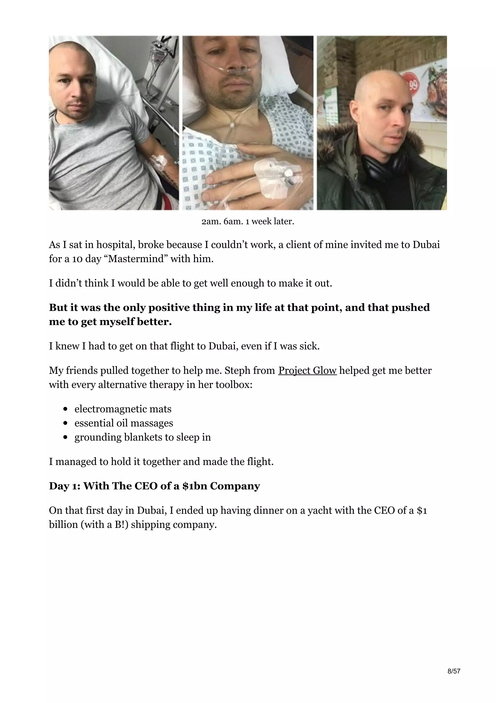 2am. 6am. 1 week later.
As I sat in hospital, broke because I couldn’t work, a client of mine invited me to Dubai
for a 10 day “Mastermind” with him.
I didn’t think I would be able to get well enough to make it out.
But it was the only positive thing in my life at that point, and that pushed
me to get myself better.
I knew I had to get on that flight to Dubai, even if I was sick.
My friends pulled together to help me. Steph from Project Glow helped get me better
with every alternative therapy in her toolbox:
electromagnetic mats
essential oil massages
grounding blankets to sleep in
I managed to hold it together and made the flight.
Day 1: With The CEO of a $1bn Company
On that first day in Dubai, I ended up having dinner on a yacht with the CEO of a $1
billion (with a B!) shipping company.
8/57
 