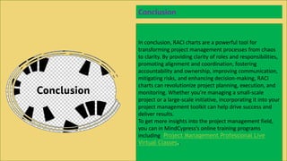 In conclusion, RACI charts are a powerful tool for
transforming project management processes from chaos
to clarity. By providing clarity of roles and responsibilities,
promoting alignment and coordination, fostering
accountability and ownership, improving communication,
mitigating risks, and enhancing decision-making, RACI
charts can revolutionize project planning, execution, and
monitoring. Whether you're managing a small-scale
project or a large-scale initiative, incorporating it into your
project management toolkit can help drive success and
deliver results.
To get more insights into the project management field,
you can in MindCypress's online training programs
including Project Management Professional Live
Virtual Classes..
Conclusion
 
