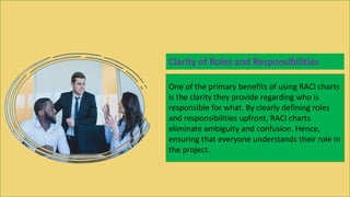 One of the primary benefits of using RACI charts
is the clarity they provide regarding who is
responsible for what. By clearly defining roles
and responsibilities upfront, RACI charts
eliminate ambiguity and confusion. Hence,
ensuring that everyone understands their role in
the project.
Clarity of Roles and Responsibilities
 