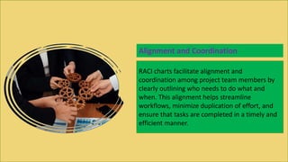 RACI charts facilitate alignment and
coordination among project team members by
clearly outlining who needs to do what and
when. This alignment helps streamline
workflows, minimize duplication of effort, and
ensure that tasks are completed in a timely and
efficient manner.
Alignment and Coordination
 