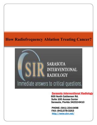 How Radiofrequency Ablation Treating Cancer?Sarasota Interventional Radiology                                                   600 North Cattlemen Rd.                                                    Suite 100 Axcess Center                                                             Sarasota, Florida 34232-6410                                                    PHONE: (941) 234-0498                                              FAX: (941)378-3253                                              http://www.sivr.net/<br />How Radiofrequency Ablation Treating Cancer?<br />Many treatment options are available for the management of cancer pain including drugs, local excision, radiation, brachytherapy, and nerve blocks. Percutaneous radiofrequency ablation has been used to treat painful neurologic and bone lesions and thus could potentially be used to treat cancer pain in other sites. Radiofrequency ablation uses a high-frequency, electric current to kill tumor Cells. Giving radiofrequency ablation before surgery may make the tumor smaller and reduce the amount of normal tissue that needs to be removed. This clinical trial is studying how well radiofrequency ablation followed by Surgery works in treating patients with early invasive breast cancer.<br />Radio Frequency Ablation (RFA) is a relatively new therapy for cancer in which tumors are destroyed using heat energy. A needle is placed through the skin and into the tumor. A radiofrequency is sent through the needle which heats and destroys the tumor. This procedure is performed under conscious sedation and most patients can go home the same day.<br />Two superficial subcutaneous metastatic nodules were treated with percutaneous radiofrequency ablation. The patient received significant pain relief and improved quality of life.<br />RF ablation is a minimally invasive method used to treat multiple types of cancers. RF ablation is ideal for treating multiple tumors of the liver and lung and for relieving the pain of those with metastatic bone lesions. RF ablation is ideal for patients that have too many lesions for surgical removal or who are poor surgical candidates because of other coexisting medical conditions.<br />Cancer-associated pain is often the most debilitating aspect of malignant disease. Because of the lack of effective treatment options, it is a difficult clinical problem to manage. Treatment of pain from metastatic disease is often palliative in nature and is often limited in effectiveness.<br />Radiofrequency ablation has been studied in recent years for the treatment and eradication of focal tumors.9 Radiofrequency has long been used to treat painful disorders such as trigeminal neuralgia or osteoid osteoma.<br />There are many advantages of Radio Frequency Ablation over an open surgical procedure. Patients with multiple lung lesions are often unable to be treated with surgery because too much healthy lung tissue would have to be removed in order to rid the patient of all of the cancerous tissue. Radiofrequency ablation can be used to destroy the tumor while the remainder of the lung is spared. This means that patients can have multiple tumors in both lungs and can still be successfully treated with RF ablation. The same idea also holds true for liver lesions. The other advantage is that RF ablation can be performed multiple times on different occasions. It is very devastating when a tumor recurs after surgical resection. Recurrence after surgery may require another large surgery or may signal the end of the patient's battle with the cancer. RF ablation can be easily performed to treat recurrent tumors.<br />Recent developments in the technology and techniques of ablation as well as in image guidance have allowed application of this treatment to other portions of the body. The use of thermal therapy to induce coagulation necrosis is being explored in a host of tumor types for cure, debunking, and palliation.<br /> Determine the effectiveness of Radio Frequency Ablation (RFA), in terms of amount oftumor coagulated and viable cell count, in patients with early invasive breast canceror low- or intermediate-grade ductal carcinoma in situ.<br />,[object Object]