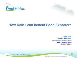 How Rain+ can benefit Food Exporters


                                                             Sreeram P
                                                     Founder & Director
                                        p.sreeram@frontalrain.com
                                               www.frontalrain.com
                                                  +91 9886722005




1                       © FrontalRain Technologies Pvt Ltd. www.frontalrain.com
 