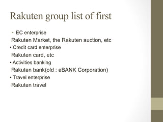 Rakuten group list of first
•  EC enterprise
Rakuten Market, the Rakuten auction, etc
• Credit card enterprise
Rakuten card, etc
• Activities banking
Rakuten bank(old : eBANK Corporation)
• Travel enterprise
Rakuten travel
 