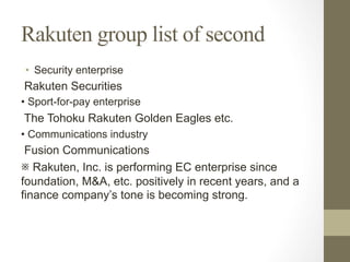 Rakuten group list of second
•  Security enterprise
Rakuten Securities
• Sport-for-pay enterprise
The Tohoku Rakuten Golden Eagles etc.
• Communications industry
Fusion Communications
※ Rakuten, Inc. is performing EC enterprise since
foundation, M&A, etc. positively in recent years, and a
finance company’s tone is becoming strong.
 