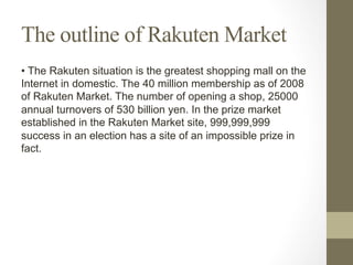 The outline of Rakuten Market
• The Rakuten situation is the greatest shopping mall on the
Internet in domestic. The 40 million membership as of 2008
of Rakuten Market. The number of opening a shop, 25000
annual turnovers of 530 billion yen. In the prize market
established in the Rakuten Market site, 999,999,999
success in an election has a site of an impossible prize in
fact.
 