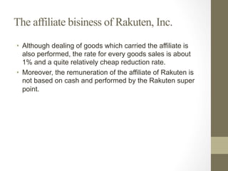 The affiliate bisiness of Rakuten, Inc.
•  Although dealing of goods which carried the affiliate is
also performed, the rate for every goods sales is about
1% and a quite relatively cheap reduction rate.
•  Moreover, the remuneration of the affiliate of Rakuten is
not based on cash and performed by the Rakuten super
point.
 