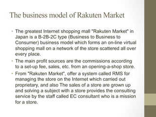 The business model of Rakuten Market
•  The greatest Internet shopping mall "Rakuten Market" in
Japan is a B-2B-2C type (Business to Business to
Consumer) business model which forms an on-line virtual
shopping mall on a network of the store scattered all over
every place.
•  The main profit sources are the commissions according
to a set-up fee, sales, etc. from an opening-a-shop store.
•  From "Rakuten Market", offer a system called RMS for
managing the store on the Internet which carried out
proprietary, and also The sales of a store are grown up
and solving a subject with a store provides the consulting
service by the staff called EC consultant who is a mission
for a store.
 