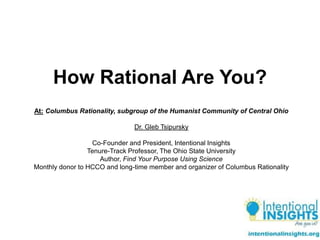 How Rational Are You?
At: Columbus Rationality, subgroup of the Humanist Community of Central Ohio
Dr. Gleb Tsipursky
Co-Founder and President, Intentional Insights
Tenure-Track Professor, The Ohio State University
Author, Find Your Purpose Using Science
Monthly donor to HCCO and long-time member and organizer of Columbus Rationality
 