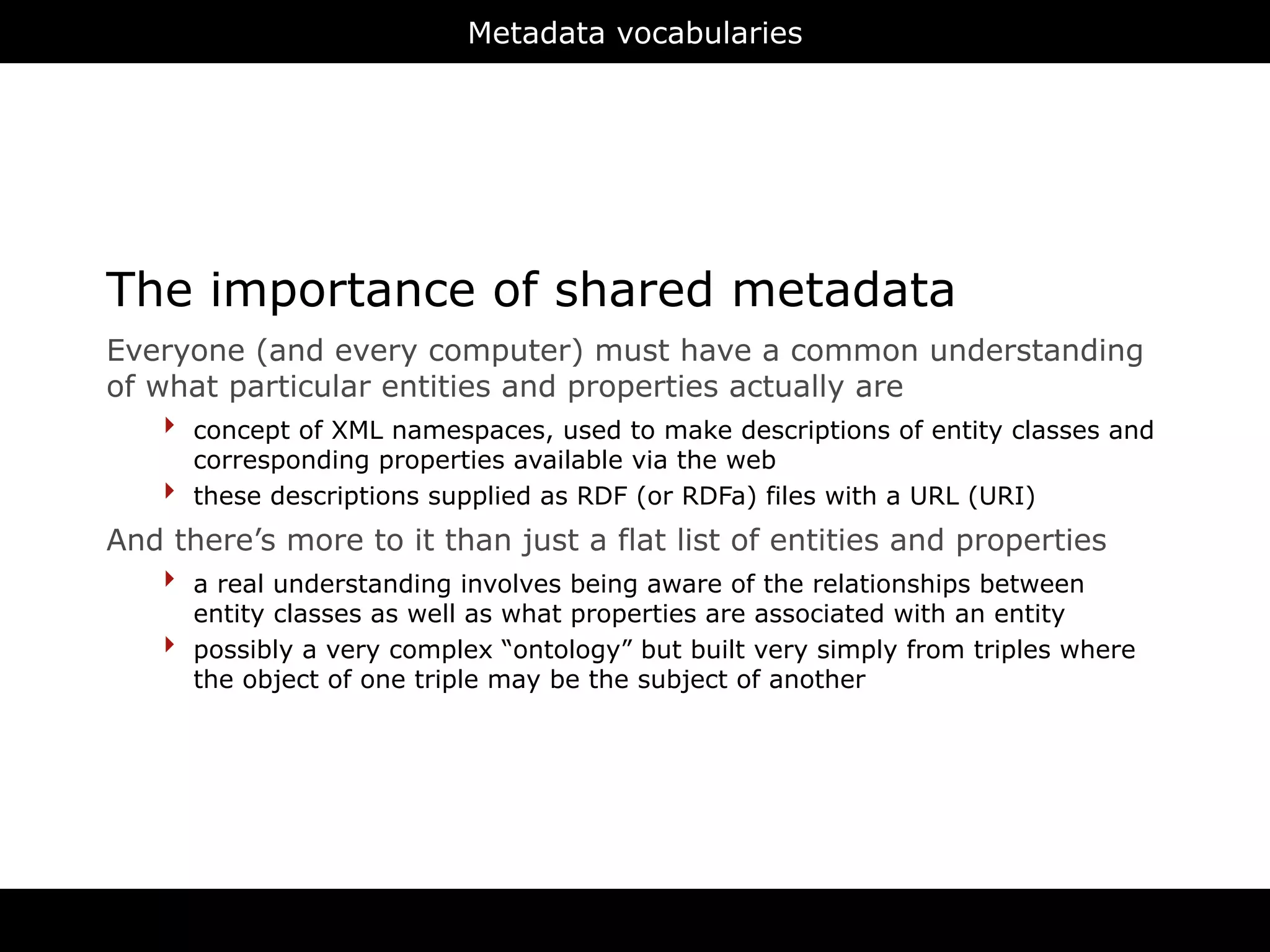 Metadata vocabularies




The importance of shared metadata
Everyone (and every computer) must have a common understanding
of what particular entities and properties actually are
    ‣ concept of XML namespaces, used to make descriptions of entity classes and
        corresponding properties available via the web
    ‣   these descriptions supplied as RDF (or RDFa) files with a URL (URI)
And there’s more to it than just a flat list of entities and properties
   ‣ a real understanding involves being aware of the relationships between
        entity classes as well as what properties are associated with an entity
    ‣   possibly a very complex “ontology” but built very simply from triples where
        the object of one triple may be the subject of another




                                         RDFa
 