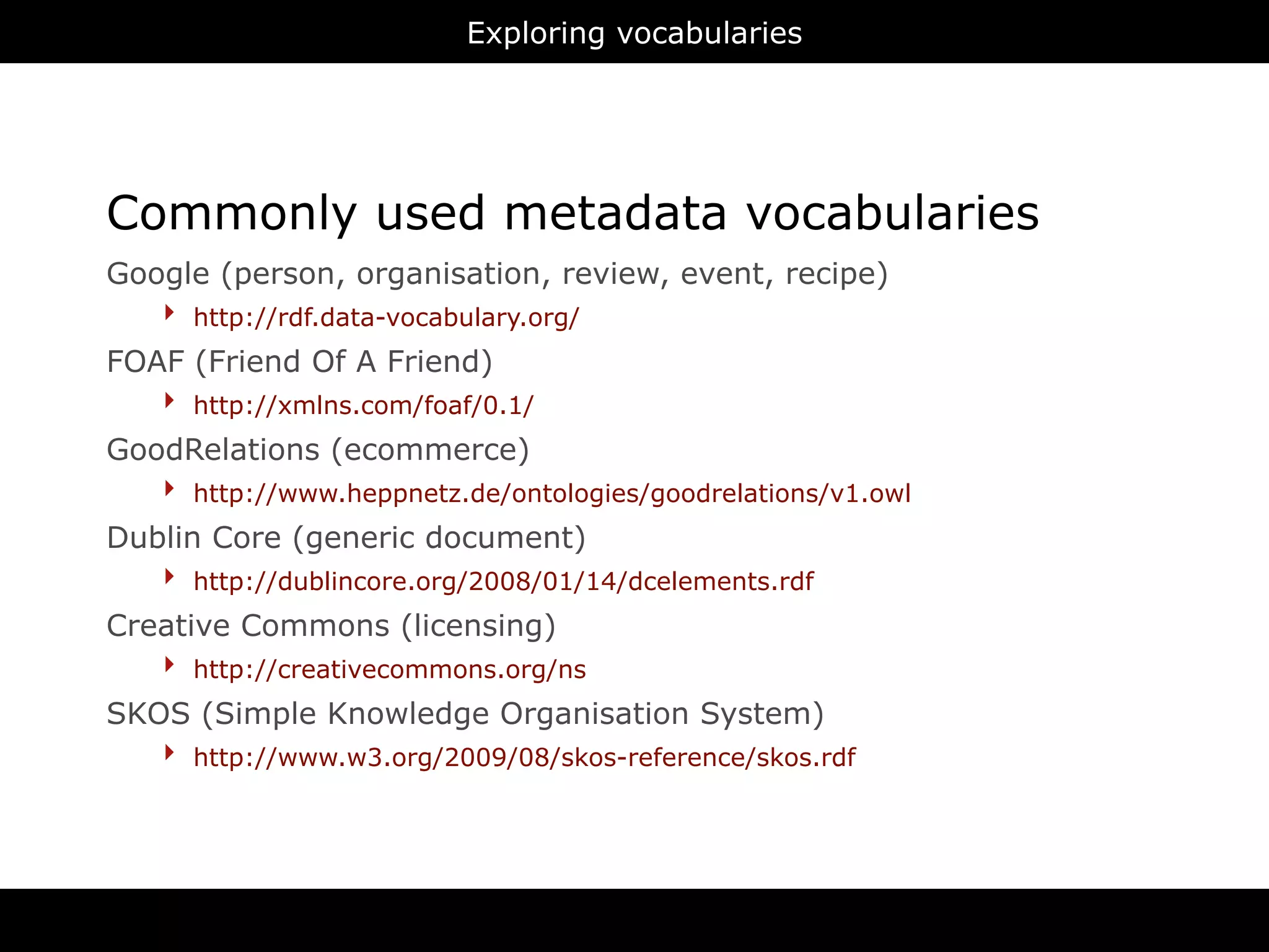 Exploring vocabularies




Commonly used metadata vocabularies
Google (person, organisation, review, event, recipe)
   ‣ http://rdf.data-vocabulary.org/
FOAF (Friend Of A Friend)
   ‣ http://xmlns.com/foaf/0.1/
GoodRelations (ecommerce)
   ‣ http://www.heppnetz.de/ontologies/goodrelations/v1.owl
Dublin Core (generic document)
   ‣ http://dublincore.org/2008/01/14/dcelements.rdf
Creative Commons (licensing)
   ‣ http://creativecommons.org/ns
SKOS (Simple Knowledge Organisation System)
   ‣ http://www.w3.org/2009/08/skos-reference/skos.rdf




                                     RDFa
 