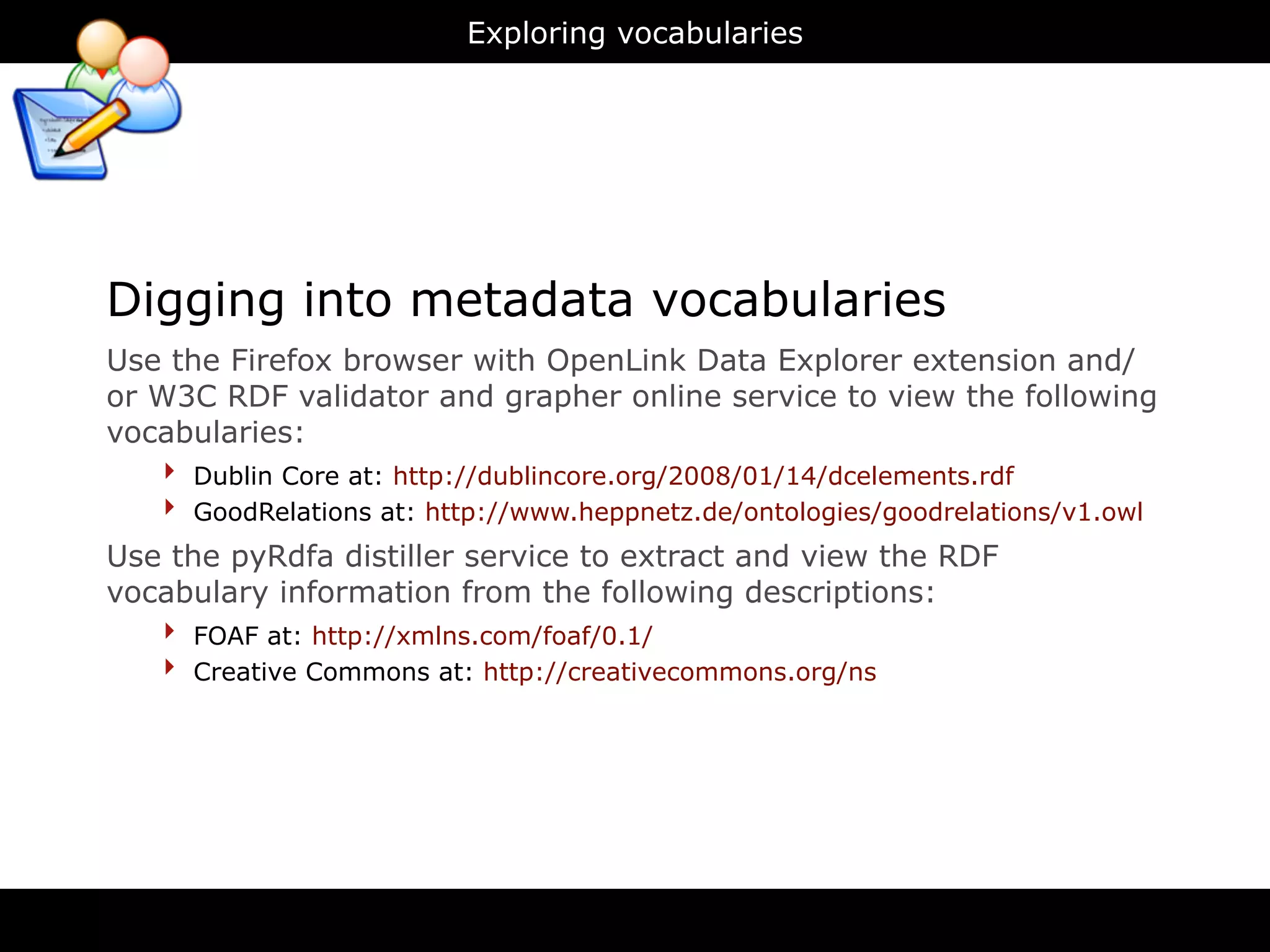 Exploring vocabularies




Digging into metadata vocabularies
Use the Firefox browser with OpenLink Data Explorer extension and/
or W3C RDF validator and grapher online service to view the following
vocabularies:
    ‣ Dublin Core at: http://dublincore.org/2008/01/14/dcelements.rdf
    ‣ GoodRelations at: http://www.heppnetz.de/ontologies/goodrelations/v1.owl
Use the pyRdfa distiller service to extract and view the RDF
vocabulary information from the following descriptions:
   ‣ FOAF at: http://xmlns.com/foaf/0.1/
   ‣ Creative Commons at: http://creativecommons.org/ns
 