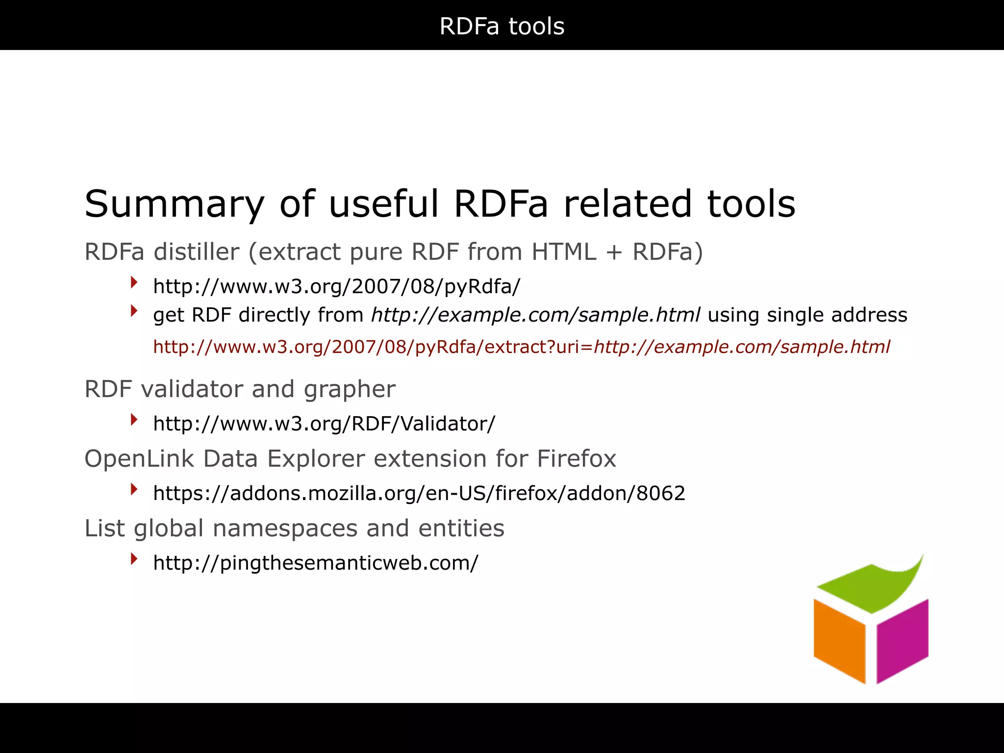 RDFa tools




Summary of useful RDFa related tools
RDFa distiller (extract pure RDF from HTML + RDFa)
   ‣ http://www.w3.org/2007/08/pyRdfa/
   ‣ get RDF directly from http://example.com/sample.html using single address
      http://www.w3.org/2007/08/pyRdfa/extract?uri=http://example.com/sample.html

RDF validator and grapher
   ‣ http://www.w3.org/RDF/Validator/
OpenLink Data Explorer extension for Firefox
   ‣ https://addons.mozilla.org/en-US/firefox/addon/8062
List global namespaces and entities
    ‣ http://pingthesemanticweb.com/




                                       RDFa
 